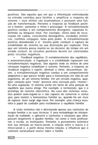 196
positivas. São aquelas que em que a informação reintroduzida
na entrada contribui para facilitar e amplificar a resposta do
sistema – seus efeitos são acumulativos e possuem uma fun-
ção de transformação. Portanto a resposta ao feedback positi-
vo é manter, aumentar o ritmo e prosseguir. A retroalimentação
positiva conduz a um comportamento divergente: expansão in-
definida ou bloqueio total. Por exemplo: efeito bola de neve,
reação em cadeia, crescimento demográfico, escaladas simétri-
cas, conflitos conjugais, lutas pelo poder. A retroalimentação
positiva abandonada a si mesma pode conduzir à ruptura da
estabilidade do sistema ou sua destruição por explosão. Para
que um sistema possa manter-se no decorrer do tempo em um
estado estável, os circuitos positivos devem ser controlados
pelos circuitos negativos.
• Feedback negativo: O restabelecimento dos equilíbrios,
a autoconservação, a regulação e a estabilidade repousam nas
retroalimentações negativas. São aquelas onde os efeitos de uma
retroação negativa estabilizam o sistema. Portanto, a resposta ao
feedback negativo é repetir, diminuir o ritmo, descontinuar. As-
sim, a retroalimentação negativa conduz a um comportamento
adaptativo e que parece tender para a manutenção em vida de um
organismo, de um sistema familiar. Em um circuito negativo, qual-
quer variação para ”mais” provoca uma correção para “menos”-
há uma regulação. O sistema oscila em torno de uma posição de
equilíbrio que nunca atinge. Por exemplo: o termostato, que é o
protótipo do sistema cibernético. No caso dos sistemas vivos,
eles podem auto-regular-se e são capazes de conservar o status
quo, para manter a homeostase familiar ou, quando há um risco
de ruptura, fazer surgir algo novo. Por exemplo: uma criança assu-
mirá o papel de cuidador para restabelecer o equilíbrio familiar.
A visão sistêmica não é direcionada apenas aos contextos de
terapia familiar e às suas técnicas. É uma metodologia de interpre-
tação da realidade, e aplicável a contextos e situações que ultra-
passam largamente o quadro familiar, tal como o meio profissio-
nal, a escola, as instituições. Portanto, o pensamento sistêmico
tem sua atenção ao macro-social, à relação entre o macro e o
micro-social e, a partir dessa mesma relação, à influência que o
contexto sociocultural exerce sobre a família.
 