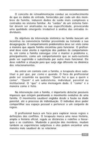 197
O conceito de retroalimentação conduz ao reconhecimento
de que os dados de entrada, fornecidos por cada um dos mem-
bros da família, induzem dados de saída mais complexos e
centrados no sistema familiar. As “saídas” de um sistema fami-
liar devem ser analisadas na sua especificidade, provocando
uma qualidade emergente irredutível à análise das entradas in-
dividuais.
Os objetivos da intervenção sistêmica na família buscam um
incentivo na convivência familiar prevenindo ou tratando a sua
desagregação. O comportamento problemático deve ser visto como
a maneira que aquela família encontrou para funcionar. O profissi-
onal deve estar atento à repetição dos padrões de comportamen-
to, em como a família consegue criar e manter o problema e,
principalmente, como um comportamento que se auto-sustenta
pode ser suprimido e substituído por outro mais funcional. Ele
deve redefinir a situação para que surja algo diferente na dinâmica
dos relacionamentos.
Ao entrar em contato com a família, o terapeuta deve subs-
tituir o por que, por como e quando. O foco do profissional
pode ser resumido na questão: “Quem faz o que a quem e
como”. “Quem” é um subsistema, individual, parental ou
institucional. O “que” é uma mensagem dada. E “como” é a
maneira como é feito.
Na intervenção com a família, é importante detectar possíveis
impasses que estejam paralisando o movimento evolutivo de uma
família. O movimento saudável engloba desde a fusão na díade
parental, até o processo de individuação. O indivíduo deve poder
compartilhar seu espaço pessoal e pertencer a um conjunto de
regras.
O profissional busca um foco para explorar novas regras e
definições dos conflitos. O terapeuta marca uma nova história,
amplia a história oficial, regula as distâncias e redefine a hierar-
quia e as coalizões. Mudando a posição dos membros, mudam
também as experiências subjetivas e eles podem encontrar uma
maneira mais saudável de se relacionar.
 