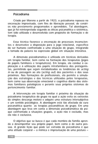 198
Psicodrama
Criado por Moreno a partir de 1923, o psicodrama repousa na
encenação improvisada, com fins de liberação pessoal, de cenári-
os não previamente programados e aprendidos. Tal abordagem,
que já foi reinterpretada segundo as óticas psicanalítica e sistêmica,
tem sido utilizada e desenvolvida com propósito de formação e de
terapia.
Essa técnica favorece a encenação de processos inconscien-
tes e desenvolve a disposição para o jogo relacional, específico
do ser humano confrontado a uma situação de grupo, integrando
a tomada da palavra na expressão global em situação interativa.
A dimensão psicodramática é utilizada em técnicas derivadas
em terapia familiar, bem como na formação dos terapeutas (jogos
de papéis familiares e terapêuticos). Em terapia, ela conduz à ex-
ploração e à utilização dos papéis intrafamiliares dos protagonis-
tas, permitindo que sejam metabolizadas as tendências de acting
in ou de passagem ao ato (acting out) dos pacientes e dos seus
próximos. Nas formações de profissionais, ela permite a simula-
ção das estratégias e das técnicas utilizadas pelos terapeutas,
bem como sua observação emocional e cognitiva diante dos siste-
mas familiares patológicos e perante seus próprios sistemas de
pertencimento familiar.
A intervenção em terapia familiar é próxima da situação do
psicodrama terapêutico do grupo na qual a ação evita os extravios
da simples descarga motora e adquire uma estrutura intersubjetiva
e um sentido psicológico. A abordagem está tão afastada da cura
psicanalítica quanto as terapias psicanalíticas de grupo. Em uma
abordagem que leva em conta a dimensão psicodramática da psi-
que confrontada a situações grupais, a ação não é excluída, mas
ela não é exclusiva.
O objetivo que se busca é que cada membro da família apren-
da a desempenhar seu próprio papel, bem como o de outra pes-
soa. A grande lição que pode ser extraída do psicodrama é que
uma atitude corporal – a mímica e improvisação de uma postura –
 