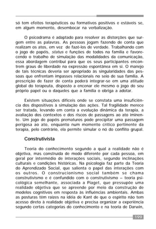 199
só tem efeitos terapêuticos ou formativos positivos e estáveis se,
em algum momento, desembocar na verbalização.
O psicodrama é adaptado para resolver as distorções que sur-
gem entre as palavras. As pessoas jogam fazendo de conta que
realizam os atos, em vez de fazê-los de verdade. Trabalhando com
o jogo de papéis, status e funções de todos na família e favore-
cendo o trabalho de simulação das modalidades da comunicação,
essa abordagem contribui para que os seus participantes encon-
trem graus de liberdade na expressão espontânea em si. O manejo
de tais técnicas deveria ser apropriado às singularidades das pes-
soas que enfrentam impasses relacionais no seio de sua família. A
prescrição de fazer de conta poderá integrar-se em uma atitude
global do terapeuta, disposto a encenar ele mesmo o jogo do seu
próprio papel ou o daqueles que a família o obriga a adotar.
Existem situações difíceis onde se constata uma insuficiên-
cia dos dispositivos à simulação das ações. Tal fragilidade merece
ser tratada, levando em conta a evolução dinâmica da terapia, a
avaliação dos contextos e dos riscos de passagens ao ato iminen-
te. Um jogo de papéis prematuros pode precipitar uma passagem
perigosa ao ato, enquanto num momento crítico pertinente da
terapia, pelo contrário, ela permite simular o nó do conflito grupal.
Construtivista
Teoria do conhecimento segundo a qual a realidade não é
objetiva, mas construída de modo diferente por cada pessoa, em
geral por intermédio de interações sociais, segundo inclinações
culturais e condições históricas. Na psicologia faz parte da Teoria
do Aprendizado Social, que salienta o papel das interações com
os outros. O construcionismo social também se chama
construtivismo e é confundido com o construtivismo – teoria psi-
cológica semelhante, associada a Piaget, que pressupõe uma
realidade objetiva que se apreende por meio da construção de
modelos cognitivos em resposta às influências ambientais. Ambas
as posturas têm raízes na idéia de Kant de que o espírito não tem
acesso direto à realidade objetiva e precisa organizar a experiência
segundo certas categorias do conhecimento e na teoria de Darwin,
 