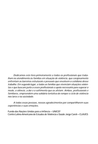 Dedicamos este livro primeiramente a todos os profissionais que traba-
lham no atendimento às famílias em situação de violência, que corajosamente
enfrentam as barreiras estruturais e pessoais que envolvem o cotidiano desse
trabalho. Em segundo lugar, a todas as famílias que vivenciam situações violen-
tas e que buscam junto a esses profissionais o apoio necessário para superar o
medo, o silêncio, a dor e o sofrimento que os afetam. Ambos, profissionais e
familiares, empreendem uma solidária tentativa de romper o ciclo de violência
nos lares e na sociedade.
A todas essas pessoas, nossos agradecimentos por compartilharem suas
experiências e suas emoções.
Fundo das Nações Unidas para a Infância – UNICEF
Centro Latino-Americano de Estudos de Violência e Saúde Jorge Careli – CLAVES
 