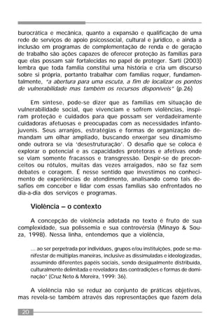 20
burocrática e mecânica, quanto a expansão e qualificação de uma
rede de serviços de apoio psicossocial, cultural e jurídico, e ainda a
inclusão em programas de complementação de renda e de geração
de trabalho são ações capazes de oferecer proteção às famílias para
que elas possam sair fortalecidas no papel de proteger. Sarti (2003)
lembra que toda família constitui uma história e cria um discurso
sobre si própria, portanto trabalhar com famílias requer, fundamen-
talmente, “a abertura para uma escuta, a fim de localizar os pontos
de vulnerabilidade mas também os recursos disponíveis” (p.26)
Em síntese, pode-se dizer que as famílias em situação de
vulnerabilidade social, que vivenciam e sofrem violências, inspi-
ram proteção e cuidados para que possam ser verdadeiramente
cuidadoras afetuosas e preocupadas com as necessidades infanto-
juvenis. Seus arranjos, estratégias e formas de organização de-
mandam um olhar ampliado, buscando enxergar seu dinamismo
onde outrora se via ‘desestruturação’. O desafio que se coloca é
explorar o potencial e as capacidades protetoras e afetivas onde
se viam somente fracassos e transgressão. Despir-se de precon-
ceitos ou rótulos, muitas das vezes arraigados, não se faz sem
debates e coragem. É nesse sentido que investimos no conheci-
mento de experiências de atendimento, analisando como tais de-
safios em conceber e lidar com essas famílias são enfrentados no
dia-a-dia dos serviços e programas.
Violência – o contexto
A concepção de violência adotada no texto é fruto de sua
complexidade, sua polissemia e sua controvérsia (Minayo & Sou-
za, 1998). Nessa linha, entendemos que a violência,
... ao ser perpetrada por indivíduos, grupos e/ou instituições, pode se ma-
nifestar de múltiplas maneiras, inclusive as dissimuladas e ideologizadas,
assumindo diferentes papéis sociais, sendo desigualmente distribuída,
culturalmente delimitada e reveladora das contradições e formas de domi-
nação” (Cruz Neto & Moreira, 1999: 36).
A violência não se reduz ao conjunto de práticas objetivas,
mas revela-se também através das representações que fazem dela
 