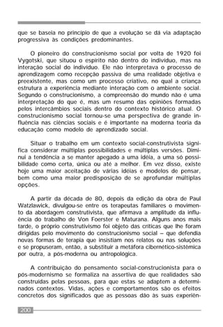 200
que se baseia no princípio de que a evolução se dá via adaptação
progressiva às condições predominantes.
O pioneiro do construcionismo social por volta de 1920 foi
Vygotski, que situou o espírito não dentro do indivíduo, mas na
interação social do indivíduo. Ele não interpretava o processo de
aprendizagem como recepção passiva de uma realidade objetiva e
preexistente, mas como um processo criativo, no qual a criança
estrutura a experiência mediante interação com o ambiente social.
Segundo o construcionismo, a compreensão do mundo não é uma
interpretação do que é, mas um resumo das opiniões formadas
pelos intercâmbios sociais dentro do contexto histórico atual. O
construcionismo social tornou-se uma perspectiva de grande in-
fluência nas ciências sociais e é importante na moderna teoria da
educação como modelo de aprendizado social.
Situar o trabalho em um contexto social-construtivista signi-
fica considerar múltiplas possibilidades e múltiplas versões. Dimi-
nui a tendência a se manter apegado a uma idéia, a uma só possi-
bilidade como certa, única ou até a melhor. Em vez disso, existe
hoje uma maior aceitação de várias idéias e modelos de pensar,
bem como uma maior predisposição de se aprofundar múltiplas
opções.
A partir da década de 80, depois da edição da obra de Paul
Watzlawick, divulgou-se entre os terapeutas familiares o movimen-
to da abordagem construtivista, que afirmava a amplitude da influ-
ência do trabalho de Von Foerster e Maturana. Alguns anos mais
tarde, o próprio construtivismo foi objeto das críticas que lhe foram
dirigidas pelo movimento do construcionismo social – que defendia
novas formas de terapia que insistiam nos relatos ou nas soluções
e se propuseram, então, a substituir a metáfora cibernético-sistêmica
por outra, a pós-moderna ou antropológica.
A contribuição do pensamento social-construcionista para o
pós-modernismo se formaliza na assertiva de que realidades são
construídas pelas pessoas, para que estas se adaptem a determi-
nados contextos. Vidas, ações e comportamentos são os efeitos
concretos dos significados que as pessoas dão às suas experiên-
 