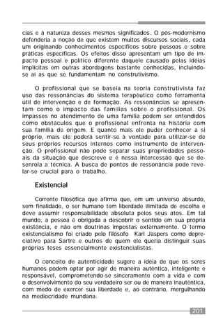201
cias e à natureza desses mesmos significados. O pós-modernismo
defenderia a noção de que existem muitos discursos sociais, cada
um originando conhecimentos específicos sobre pessoas e sobre
práticas específicas. Os efeitos disso apresentam um tipo de im-
pacto pessoal e político diferente daquele causado pelas idéias
implícitas em outras abordagens bastante conhecidas, incluindo-
se aí as que se fundamentam no construtivismo.
O profissional que se baseia na teoria construtivista faz
uso das ressonâncias do sistema terapêutico como ferramenta
útil de intervenção e de formação. As ressonâncias se apresen-
tam como o impacto das famílias sobre o profissional. Os
impasses no atendimento de uma família podem ser entendidos
como obstáculos que o profissional enfrenta na história com
sua família de origem. E quanto mais ele puder conhecer a si
próprio, mais ele poderá sentir-se à vontade para utilizar-se de
seus próprios recursos internos como instrumento de interven-
ção. O profissional não pode separar suas propriedades pesso-
ais da situação que descreve e é nessa intercessão que se de-
senrola a técnica. A busca de pontos de ressonância pode reve-
lar-se crucial para o trabalho.
Existencial
Corrente filosófica que afirma que, em um universo absurdo,
sem finalidade, o ser humano tem liberdade ilimitada de escolha e
deve assumir responsabilidade absoluta pelos seus atos. Em tal
mundo, a pessoa é obrigada a descobrir o sentido em sua própria
existência, e não em doutrinas impostas externamente. O termo
existencialismo foi criado pelo filósofo Karl Jaspers como depre-
ciativo para Sartre e outros de quem ele queria distinguir suas
próprias teses essencialmente existencialistas.
O conceito de autenticidade sugere a idéia de que os seres
humanos podem optar por agir de maneira autêntica, inteligente e
responsável, comprometendo-se sinceramente com a vida e com
o desenvolvimento do seu verdadeiro ser ou de maneira inautêntica,
com medo de exercer sua liberdade e, ao contrário, mergulhando
na mediocridade mundana.
 