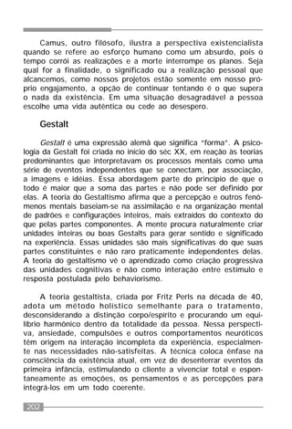 202
Camus, outro filósofo, ilustra a perspectiva existencialista
quando se refere ao esforço humano como um absurdo, pois o
tempo corrói as realizações e a morte interrompe os planos. Seja
qual for a finalidade, o significado ou a realização pessoal que
alcancemos, como nossos projetos estão somente em nosso pró-
prio engajamento, a opção de continuar tentando é o que supera
o nada da existência. Em uma situação desagradável a pessoa
escolhe uma vida autêntica ou cede ao desespero.
Gestalt
Gestalt é uma expressão alemã que significa “forma”. A psico-
logia da Gestalt foi criada no início do séc XX, em reação às teorias
predominantes que interpretavam os processos mentais como uma
série de eventos independentes que se conectam, por associação,
a imagens e idéias. Essa abordagem parte do princípio de que o
todo é maior que a soma das partes e não pode ser definido por
elas. A teoria do Gestaltismo afirma que a percepção e outros fenô-
menos mentais baseiam-se na assimilação e na organização mental
de padrões e configurações inteiros, mais extraídos do contexto do
que pelas partes componentes. A mente procura naturalmente criar
unidades inteiras ou boas Gestalts para gerar sentido e significado
na experiência. Essas unidades são mais significativas do que suas
partes constituintes e não raro praticamente independentes delas.
A teoria do gestaltismo vê o aprendizado como criação progressiva
das unidades cognitivas e não como interação entre estímulo e
resposta postulada pelo behaviorismo.
A teoria gestaltista, criada por Fritz Perls na década de 40,
adota um método holístico semelhante para o tratamento,
desconsiderando a distinção corpo/espírito e procurando um equi-
líbrio harmônico dentro da totalidade da pessoa. Nessa perspecti-
va, ansiedade, compulsões e outros comportamentos neuróticos
têm origem na interação incompleta da experiência, especialmen-
te nas necessidades não-satisfeitas. A técnica coloca ênfase na
consciência da existência atual, em vez de desenterrar eventos da
primeira infância, estimulando o cliente a vivenciar total e espon-
taneamente as emoções, os pensamentos e as percepções para
integrá-los em um todo coerente.
 
