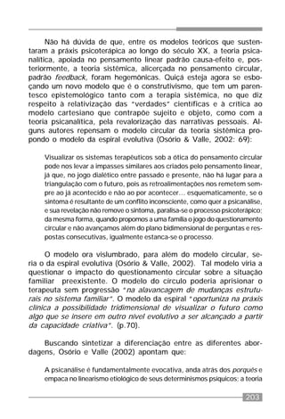 203
Não há dúvida de que, entre os modelos teóricos que susten-
taram a práxis psicoterápica ao longo do século XX, a teoria psica-
nalítica, apoiada no pensamento linear padrão causa-efeito e, pos-
teriormente, a teoria sistêmica, alicerçada no pensamento circular,
padrão feedback, foram hegemônicas. Quiçá esteja agora se esbo-
çando um novo modelo que é o construtivismo, que tem um paren-
tesco epistemológico tanto com a terapia sistêmica, no que diz
respeito à relativização das “verdades” científicas e à crítica ao
modelo cartesiano que contrapõe sujeito e objeto, como com a
teoria psicanalítica, pela revalorização das narrativas pessoais. Al-
guns autores repensam o modelo circular da teoria sistêmica pro-
pondo o modelo da espiral evolutiva (Osório & Valle, 2002: 69):
Visualizar os sistemas terapêuticos sob a ótica do pensamento circular
pode nos levar a impasses similares aos criados pelo pensamento linear,
já que, no jogo dialético entre passado e presente, não há lugar para a
triangulação com o futuro, pois as retroalimentações nos remetem sem-
pre ao já acontecido e não ao por acontecer... esquematicamente, se o
sintoma é resultante de um conflito inconsciente, como quer a psicanálise,
e sua revelação não remove o sintoma, paralisa-se o processo psicoterápico;
da mesma forma, quando propomos a uma família o jogo do questionamento
circular e não avançamos além do plano bidimensional de perguntas e res-
postas consecutivas, igualmente estanca-se o processo.
O modelo ora vislumbrado, para além do modelo circular, se-
ria o da espiral evolutiva (Osório & Valle, 2002). Tal modelo viria a
questionar o impacto do questionamento circular sobre a situação
familiar preexistente. O modelo do círculo poderia aprisionar o
terapeuta sem progressão “na alavancagem de mudanças estrutu-
rais no sistema familiar”. O modelo da espiral “oportuniza na práxis
clínica a possibilidade tridimensional de visualizar o futuro como
algo que se insere em outro nível evolutivo a ser alcançado a partir
da capacidade criativa”. (p.70).
Buscando sintetizar a diferenciação entre as diferentes abor-
dagens, Osório e Valle (2002) apontam que:
A psicanálise é fundamentalmente evocativa, anda atrás dos porquês e
empaca no linearismo etiológico de seus determinismos psíquicos; a teoria
 