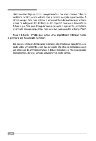 204
sistêmica investiga os comos e os para quês e, por vezes como a cobra do
emblema místico, acaba voltada para si mesma a engolir o próprio rabo. A
dimensão que falta para acionar o salto quântico da mudança no sistema
estará na indagação dos destinos ou das origens? Não será a dimensão do
futuro a que falta para triangular com o passado e o presente, permitindo
assim não apenas a repetição, mas a efetiva evolução dos sistemas? (72)
Mas é Elkaïm (1998) que lança uma importante reflexão sobre
a postura do terapeuta familiar:
Em que extensão os terapeutas familiares são médicos e curadores, atu-
ando sobre um paciente, e em que extensão são eles co-participantes em
um processo de afirmação mútua, é debate recorrente e não-solucionado
(acreditamos, de fato, ser não-solucionável) neste campo.
 