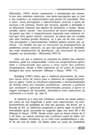21
(Wieviorka, 1997). Assim, atualmente, é considerada não somen-
te por atos violentos concretos, mas pelas percepções que se tem
a seu respeito e as representações que possui na sociedade. Para
o autor, essas percepções e representações ocorrem a partir de
excesso e de carência. Ocorre por excesso, quando a alteridade e
as diferenças culturais são objetos de fantasmas e medos. Nesse
sentido, atores sociais “são suscetíveis de serem diabolizados, a
tal ponto que lhes é freqüentemente imputada uma violência vir-
tual que seria quase natural, essencial, ao passo que na verdade
eles dela mantêm grande distância, se é que ela de fato existe”.
Tais percepções e representações também podem ocorrer por ca-
rência, “na medida em que se inscrevem no prolongamento de
problemas sociais clássicos, ou que não questionam as modalida-
des mais fundamentais da dominação, são suscetíveis de serem
negadas ou banalizadas” (Wieviorka,1997:9).
Uma vez que a violência se constitui no âmbito das relações
humanas, pode ser compreendida “como um comportamento apren-
dido e culturalizado que passa a fazer parte dos padrões
intrapsíquicos, dando a falsa impressão de ser parte da natureza
biológica dos seres humanos” (Minayo e Souza, 1999: 11).
Boulding (1981) indica que a violência proveniente da estru-
tura social serve de marco para a violência do comportamento.
Isso se aplica “tanto às estruturas organizadas e institucionalizadas
da família como aos sistemas econômicos, culturais e políticos
que conduzem à opressão de determinadas pessoas a quem se
negam vantagens da sociedade, tornando-as mais vulneráveis ao
sofrimento e à morte” (p. 266-7)
A violência já é uma das temáticas centrais da saúde pública
por conta de sua magnitude e pelas suas repercussões no com-
prometimento da qualidade de vida das pessoas. No Brasil, até a
década de 60, as violências ocupavam o quarto lugar no perfil de
mortalidade geral, passando ao segundo lugar nos anos 80 e 90
(Minayo & Souza, 1999). Desde então, para as faixas etárias de 5
a 39 anos, as causas externas são a primeira causa de óbito. Em
algumas cidades brasileiras, já se nota essa predominância a par-
tir de um ano de idade. Os dados sobre os casos de morbidade
 