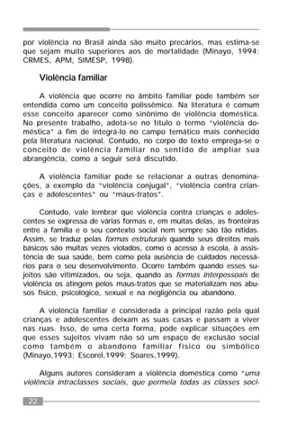 22
por violência no Brasil ainda são muito precários, mas estima-se
que sejam muito superiores aos de mortalidade (Minayo, 1994;
CRMES, APM, SIMESP, 1998).
Violência familiar
A violência que ocorre no âmbito familiar pode também ser
entendida como um conceito polissêmico. Na literatura é comum
esse conceito aparecer como sinônimo de violência doméstica.
No presente trabalho, adota-se no título o termo “violência do-
méstica” a fim de integrá-lo no campo temático mais conhecido
pela literatura nacional. Contudo, no corpo do texto emprega-se o
conceito de violência familiar no sentido de ampliar sua
abrangência, como a seguir será discutido.
A violência familiar pode se relacionar a outras denomina-
ções, a exemplo da “violência conjugal”, “violência contra crian-
ças e adolescentes” ou “maus-tratos”.
Contudo, vale lembrar que violência contra crianças e adoles-
centes se expressa de várias formas e, em muitas delas, as fronteiras
entre a família e o seu contexto social nem sempre são tão nítidas.
Assim, se traduz pelas formas estruturais quando seus direitos mais
básicos são muitas vezes violados, como o acesso à escola, à assis-
tência de sua saúde, bem como pela ausência de cuidados necessá-
rios para o seu desenvolvimento. Ocorre também quando esses su-
jeitos são vitimizados, ou seja, quando as formas interpessoais de
violência os atingem pelos maus-tratos que se materializam nos abu-
sos físico, psicológico, sexual e na negligência ou abandono.
A violência familiar é considerada a principal razão pela qual
crianças e adolescentes deixam as suas casas e passam a viver
nas ruas. Isso, de uma certa forma, pode explicar situações em
que esses sujeitos vivam não só um espaço de exclusão social
como também o abandono familiar físico ou simbólico
(Minayo,1993; Escorel,1999; Soares,1999).
Alguns autores consideram a violência doméstica como “uma
violência intraclasses sociais, que permeia todas as classes soci-
 