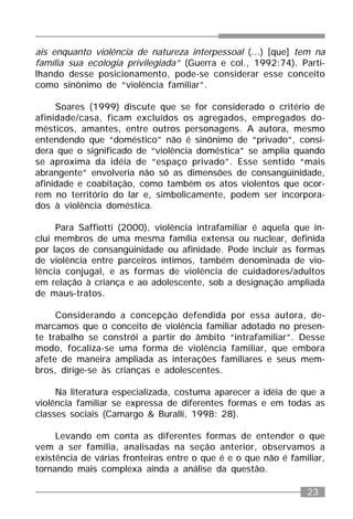 23
ais enquanto violência de natureza interpessoal (...) [que] tem na
família sua ecologia privilegiada” (Guerra e col., 1992:74). Parti-
lhando desse posicionamento, pode-se considerar esse conceito
como sinônimo de “violência familiar”.
Soares (1999) discute que se for considerado o critério de
afinidade/casa, ficam excluídos os agregados, empregados do-
mésticos, amantes, entre outros personagens. A autora, mesmo
entendendo que “doméstico” não é sinônimo de “privado”, consi-
dera que o significado de “violência doméstica” se amplia quando
se aproxima da idéia de “espaço privado”. Esse sentido “mais
abrangente” envolveria não só as dimensões de consangüinidade,
afinidade e coabitação, como também os atos violentos que ocor-
rem no território do lar e, simbolicamente, podem ser incorpora-
dos à violência doméstica.
Para Saffiotti (2000), violência intrafamiliar é aquela que in-
clui membros de uma mesma família extensa ou nuclear, definida
por laços de consangüinidade ou afinidade. Pode incluir as formas
de violência entre parceiros íntimos, também denominada de vio-
lência conjugal, e as formas de violência de cuidadores/adultos
em relação à criança e ao adolescente, sob a designação ampliada
de maus-tratos.
Considerando a concepção defendida por essa autora, de-
marcamos que o conceito de violência familiar adotado no presen-
te trabalho se constrói a partir do âmbito “intrafamiliar”. Desse
modo, focaliza-se uma forma de violência familiar, que embora
afete de maneira ampliada as interações familiares e seus mem-
bros, dirige-se às crianças e adolescentes.
Na literatura especializada, costuma aparecer a idéia de que a
violência familiar se expressa de diferentes formas e em todas as
classes sociais (Camargo & Buralli, 1998: 28).
Levando em conta as diferentes formas de entender o que
vem a ser família, analisadas na seção anterior, observamos a
existência de várias fronteiras entre o que é e o que não é familiar,
tornando mais complexa ainda a análise da questão.
 