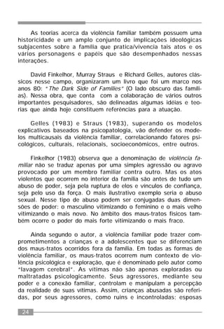 24
As teorias acerca da violência familiar também possuem uma
historicidade e um amplo conjunto de implicações ideológicas
subjacentes sobre a família que pratica/vivencia tais atos e os
vários personagens e papéis que são desempenhados nessas
interações.
David Finkelhor, Murray Straus e Richard Gelles, autores clás-
sicos nesse campo, organizaram um livro que foi um marco nos
anos 80: “The Dark Side of Families” (O lado obscuro das famíli-
as). Nessa obra, que conta com a colaboração de vários outros
importantes pesquisadores, são delineadas algumas idéias e teo-
rias que ainda hoje constituem referências para a atuação.
Gelles (1983) e Straus (1983), superando os modelos
explicativos baseados na psicopatologia, vão defender os mode-
los multicausais da violência familiar, correlacionando fatores psi-
cológicos, culturais, relacionais, socioeconômicos, entre outros.
Finkelhor (1983) observa que a denominação de violência fa-
miliar não se traduz apenas por uma simples agressão ou agravo
provocado por um membro familiar contra outro. Mas os atos
violentos que ocorrem no interior da família são antes de tudo um
abuso de poder, seja pela ruptura de elos e vínculos de confiança,
seja pelo uso da força. O mais ilustrativo exemplo seria o abuso
sexual. Nesse tipo de abuso podem ser conjugadas duas dimen-
sões de poder: o masculino vitimizando o feminino e o mais velho
vitimizando o mais novo. No âmbito dos maus-tratos físicos tam-
bém ocorre o poder do mais forte vitimizando o mais fraco.
Ainda segundo o autor, a violência familiar pode trazer com-
prometimentos a crianças e a adolescentes que se diferenciam
dos maus-tratos ocorridos fora da família. Em todas as formas de
violência familiar, os maus-tratos ocorrem num contexto de vio-
lência psicológica e exploração, que é denominado pelo autor como
“lavagem cerebral”. As vítimas não são apenas exploradas ou
maltratadas psicologicamente. Seus agressores, mediante seu
poder e a conexão familiar, controlam e manipulam a percepção
da realidade de suas vítimas. Assim, crianças abusadas são referi-
das, por seus agressores, como ruins e incontroladas; esposas
 