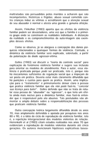 25
maltratadas são persuadidas pelos maridos a acharem que são
incompetentes, histéricas e frígidas; abuso sexual cometido con-
tra crianças induz as vítimas a acreditarem que a atenção sexual
de seu abusador é normal e atesta uma grande e genuína afeição.
Assim, Finkelhor (1983) aponta que os efeitos da violência
familiar podem ser devastadores, uma vez que a família é o primei-
ro grupo onde se constroem as realidades individuais. A distorção
da realidade e os comprometimentos da auto-imagem são exem-
plos desses efeitos.
Como se observa, já se alargava a concepção dos danos psí-
quicos relacionados a quaisquer formas de violência. Contudo, a
dinâmica da violência familiar será explicada, sobretudo, a partir
da polarização da díade agressor-vítima.
Gelles (1983) vai discutir a “teoria do controle social” para
explicação do fenômeno violência familiar e sugere sua inclusão
para orientar os modelos de atendimento. Para o autor, essa vio-
lência é praticada porque pode ser praticada, isto é, porque não
há mecanismos suficientes de regulação social que a impeçam de
ser posta em prática. Deveria estar mais claramente difundido que
há punições e custos para quem as pratica. Assim, uma implica-
ção para o “tratamento” é primeiramente deixar claro à pessoa
que pratica violência familiar que ela não pode fazê-lo, “cancelar
sua licença para bater”. Gelles defende que não se trata de rotu-
lar essa pessoa de “abusador” ou “agressor”, o que teria um efei-
to ainda mais nocivo para a dinâmica familiar, mas fazê-la enten-
der que é responsável pelo ato abusivo. Tais postulados vão ali-
mentar o amplo debate sobre a responsabilização das pessoas
que praticam violência familiar.
Outra concepção teórica largamente difundida desde os anos
70, mas amplamente defendida e apoiada por pesquisas nos anos
80 e 90, é a idéia do ciclo de reprodução da violência familiar, isto
é, a repetição intergeracional dos modelos violentos de relação.
Herrenkohl et al (1983) citam estudos realizados nos anos 70 que
evidenciam a reprodução de modelos violentos durante até cinco
gerações. Os autores mencionam hipóteses explicativas basea-
 
