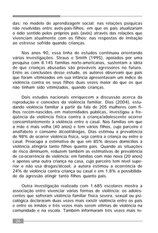 26
das: no modelo de aprendizagem social; nas relações psíquicas
não resolvidas entre avós-pais-filhos, em que os pais atualizariam
o ódio sentido pelos próprios pais (avós) através das relações que
vivenciam atualmente com os filhos; nas respostas de imitação
ao estresse sofrido quando crianças.
Nos anos 90, essa linha de estudos continuou orientando
várias investigações. Straus e Smith (1995), apoiados por uma
pesquisa com 8.145 famílias norte-americanas, sustentam a idéia
de que crianças abusadas são prováveis agressores no futuro.
Entre as conclusões desse estudo, os autores observam que pais
que foram vitimizados em sua infância apresentavam um índice de
violência contra os seus filhos duas vezes maior do que os que
não tinham sido vitimizados, quando crianças.
Dois estudos nacionais enriquecem a discussão acerca da
reprodução e conexões da violência familiar. Dias (2004), estu-
dando violência familiar a partir da fala de 205 mulheres com fi-
lhos recém-nascidos em maternidades públicas, investigou a fre-
qüência da violência física contra a criança/adolescente ocorrer
concomitantemente à violência entre o casal. Nas famílias em que
a mãe é mais velha (40 anos) e tem vários filhos, cujo parceiro é
analfabeto e consome álcool/drogas, Dias estimou a prevalência
de 98% de ocorrer violência física, seja contra a criança ou entre o
casal. Preocupa a estimativa de que em 85% desses domicílios a
violência atingiria tanto filhos quanto pais. Quando as situações
de risco diminuem, reduzem também as estimativas de prevalência
de co-ocorrência de violência: em famílias com mãe nova (20 anos)
e apenas uma outra criança na casa, cujo parceiro tem nível supe-
rior e não usa drogas/álcool, a autora estimou a ocorrência de
24% de violência contra criança ou casal e em 1,8% a possibilida-
de da agressão atingir tanto filhos quanto pais.
Outra investigação realizada com 1.685 escolares mostra a
associação entre vivenciar várias formas de violência: os adoles-
centes que sofreram violência familiar física severa, sexual ou psi-
cológica declararam duas vezes mais existir violência entre os pais
e entre os irmãos e três vezes mais serem vítimas de violência na
comunidade e na escola. Também informaram três vezes mais te-
 