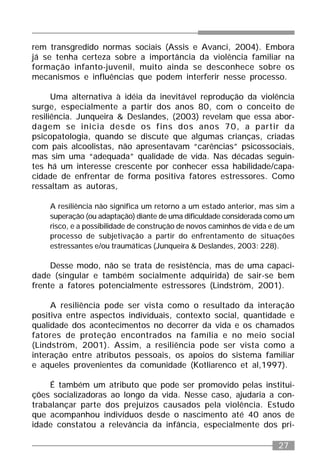 27
rem transgredido normas sociais (Assis e Avanci, 2004). Embora
já se tenha certeza sobre a importância da violência familiar na
formação infanto-juvenil, muito ainda se desconhece sobre os
mecanismos e influências que podem interferir nesse processo.
Uma alternativa à idéia da inevitável reprodução da violência
surge, especialmente a partir dos anos 80, com o conceito de
resiliência. Junqueira & Deslandes, (2003) revelam que essa abor-
dagem se inicia desde os fins dos anos 70, a partir da
psicopatologia, quando se discute que algumas crianças, criadas
com pais alcoolistas, não apresentavam “carências” psicossociais,
mas sim uma “adequada” qualidade de vida. Nas décadas seguin-
tes há um interesse crescente por conhecer essa habilidade/capa-
cidade de enfrentar de forma positiva fatores estressores. Como
ressaltam as autoras,
A resiliência não significa um retorno a um estado anterior, mas sim a
superação (ou adaptação) diante de uma dificuldade considerada como um
risco, e a possibilidade de construção de novos caminhos de vida e de um
processo de subjetivação a partir do enfrentamento de situações
estressantes e/ou traumáticas (Junqueira & Deslandes, 2003: 228).
Desse modo, não se trata de resistência, mas de uma capaci-
dade (singular e também socialmente adquirida) de sair-se bem
frente a fatores potencialmente estressores (Lindström, 2001).
A resiliência pode ser vista como o resultado da interação
positiva entre aspectos individuais, contexto social, quantidade e
qualidade dos acontecimentos no decorrer da vida e os chamados
fatores de proteção encontrados na família e no meio social
(Lindström, 2001). Assim, a resiliência pode ser vista como a
interação entre atributos pessoais, os apoios do sistema familiar
e aqueles provenientes da comunidade (Kotliarenco et al,1997).
É também um atributo que pode ser promovido pelas institui-
ções socializadoras ao longo da vida. Nesse caso, ajudaria a con-
trabalançar parte dos prejuízos causados pela violência. Estudo
que acompanhou indivíduos desde o nascimento até 40 anos de
idade constatou a relevância da infância, especialmente dos pri-
 