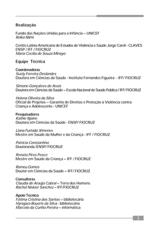 3
Realização
Fundo das Nações Unidas para a Infância – UNICEF
Reiko Niimi
Centro Latino-Americano de Estudos de Violência e Saúde Jorge Careli - CLAVES
ENSP / IFF / FIOCRUZ
Maria Cecília de Souza Minayo
Equipe Técnica
Coordenadoras
Suely Ferreira Deslandes
Doutora em Ciências da Saúde - Instituto Fernandes Figueira - IFF/ FIOCRUZ
Simone Gonçalves de Assis
Doutora em Ciências da Saúde – Escola Nacional de Saúde Pública / IFF/ FIOCRUZ
Helena Oliveira da Silva
Oficial de Projetos – Garantia de Direitos e Proteção à Violência contra
Criança e Adolescente - UNICEF
Pesquisadores
Kathie Njaine
Doutora em Ciências da Saúde - ENSP/ FIOCRUZ
Liana Furtado Ximenes
Mestre em Saúde da Mulher e da Criança - IFF / FIOCRUZ
Patrícia Constantino
Doutoranda /ENSP/ FIOCRUZ
Renata Pires Pesce
Mestre em Saúde da Criança – IFF / FIOCRUZ
Romeu Gomes
Doutor em Ciências da Saúde – IFF/ FIOCRUZ
Consultoras
Claudia de Araújo Cabral – Terra dos Homens
Rachel Niskier Sanchez – IFF/FIOCRUZ
Apoio Técnico
Fátima Cristina dos Santos – bibliotecária
Hynajara Boueris da Silva - bibliotecária
Marcelo da Cunha Pereira – informática
 
