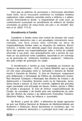 30
Para que as políticas de prevenção e intervenção obtenham
maior êxito, faz-se necessário confrontar os múltiplos modelos
explicativos sobre violência cometida contra a infância e a adoles-
cência. Articulando-se desde “a singularidade de cada caso, ao
conhecimento acumulado no atendimento de milhares de famílias
envolvidas na prática de maus-tratos (no país e no mundo)” (Go-
mes et al, 2002: 712-3).
Atendimento à Família
Considerar a família como eixo central da atenção nos casos
de violência doméstica não é um paradigma inteiramente novo;
contudo, seu foco estava mais centrado na ótica da
responsabilização familiar sobre as situações de violência. Recen-
temente, a família vem obtendo papel mais destacado, discutin-
do-se não apenas sua responsabilização sobre a forma de cuidado
oferecido à sua prole, mas principalmente sob o prisma do estí-
mulo ao seu potencial como cuidadora, baseando-se em estratégi-
as de promoção de “ambientes familiares saudáveis”, influencia-
das pelo campo da promoção em saúde.
O atendimento à família já está respaldado no Estatuto da
Criança e do Adolescente – ECA, Lei Federal 8069/90, que se apóia
em três eixos articulados entre si, formando o Sistema de Atendi-
mento e Garantia de Direitos. 1) Eixo de Promoção: responsável
pela deliberação e formulação da Política de Atendimento (Conse-
lhos Nacional, Estaduais e Municipais dos Direitos da Criança e do
Adolescente e Conselhos Setoriais como os de Educação, Assis-
tência Social e outros); 2) Eixo de Controle: vigilância dos preceitos
legais (sociedade civil articulada em fóruns, frentes, pactos e ONGs
de estudo e pesquisa): 3) Eixo de Defesa: responsabilização do
Estado, da sociedade e da família pelo não atendimento ou viola-
ção dos direitos da criança e do adolescente (Conselhos Tutelares,
Ministério Público, Varas da Infância e Juventude).
No Brasil, a partir de 2001, o Ministério da Saúde apresenta
ao país sua Política Nacional de Redução de Morbimortalidade por
Acidentes e Violências. Nesse documento se reconhece que “na
infância o ambiente doméstico é o principal local onde são gera-
 