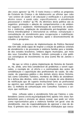31
dos esses agravos” (p.19). O texto invoca e ratifica as propostas
do Estatuto da Criança e do Adolescente ao afirmar que cabe
“aos setores de saúde e de educação a notificação e a prevenção
destes casos; à saúde cabe, especificamente, o atendimento
psicossocial e médico” (p.19). As diretrizes desta política são as
seguintes: promoção e adoção de comportamentos e de ambien-
tes seguros e saudáveis; monitorização de ocorrência de aciden-
tes e violências; ampliação do atendimento pré-hospitalar; assis-
tência interdisciplinar e intersetorial às vítimas; estruturação e
consolidação de atendimento para recuperação e reabilitação;
capacitação de recursos humanos; apoio e desenvolvimento de
estudos e pesquisas.
Contudo, o processo de implementação da Política Nacional
não tem sido ainda capaz de inspirar a criação de políticas setoriais
de atendimento e de prevenção à violência familiar para a totalida-
de dos estados brasileiros, embora alguns municípios, por meio
dos seus Conselhos de Direitos, tenham começado a criar políti-
cas estratégicas de investimento na área (como Rio de Janeiro e
Recife).
No que se refere à plena implantação do Sistema de Garanti-
as, há, ainda, uma lista considerável de problemas a serem supe-
rados, a exemplo de: a) oferta e a continuidade das ações de
sensibilização e capacitação dos profissionais da saúde, da edu-
cação, da segurança pública e dos demais atores desse Sistema,
tais como Conselhos Tutelares, membros de ONGs de atendimen-
to e defesa dos direitos, entre outros; b) criação de uma dinâmica
de notificação que dê suporte institucional tanto ao profissional
ou agentes que notificam quanto às famílias e suas necessida-
des; c) melhoria da comunicação ente Conselhos Tutelares e ser-
viços que notificam.
Uma reflexão sobre o atendimento feita por Faleiros e cola-
boradores (www.cecria.org.br/pub/pub.htm) aponta três eixos fun-
damentais para a atenção ao abuso sexual, que pode ser visto
como representativo para a violência familiar em geral: eixo do
atendimento, eixo da responsabilização do agressor e eixo da de-
fesa. O primeiro eixo se refere a diferentes instituições que execu-
 