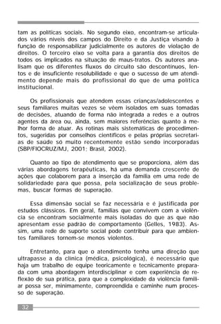 32
tam as políticas sociais. No segundo eixo, encontram-se articula-
dos vários níveis dos campos do Direito e da Justiça visando à
função de responsabilizar judicialmente os autores de violação de
direitos. O terceiro eixo se volta para a garantia dos direitos de
todos os implicados na situação de maus-tratos. Os autores ana-
lisam que os diferentes fluxos do circuito são descontínuos, len-
tos e de insuficiente resolubilidade e que o sucesso de um atendi-
mento depende mais do profissional do que de uma política
institucional.
Os profissionais que atendem essas crianças/adolescentes e
seus familiares muitas vezes se vêem isolados em suas tomadas
de decisões, atuando de forma não integrada a redes e a outros
agentes da área ou, ainda, sem maiores referências quanto à me-
lhor forma de atuar. As rotinas mais sistemáticas de procedimen-
tos, sugeridas por conselhos científicos e pelas próprias secretari-
as de saúde só muito recentemente estão sendo incorporadas
(SBP/FIOCRUZ/MJ, 2001; Brasil, 2002).
Quanto ao tipo de atendimento que se proporciona, além das
várias abordagens terapêuticas, há uma demanda crescente de
ações que colaborem para a inserção da família em uma rede de
solidariedade para que possa, pela socialização de seus proble-
mas, buscar formas de superação.
Essa dimensão social se faz necessária e é justificada por
estudos clássicos. Em geral, famílias que convivem com a violên-
cia se encontram socialmente mais isoladas do que as que não
apresentam esse padrão de comportamento (Gelles, 1983). As-
sim, uma rede de suporte social pode contribuir para que ambien-
tes familiares tornem-se menos violentos.
Entretanto, para que o atendimento tenha uma direção que
ultrapasse a da clínica (médica, psicológica), é necessário que
haja um trabalho de equipe teoricamente e tecnicamente prepara-
da com uma abordagem interdisciplinar e com experiência de re-
flexão de sua prática, para que a complexidade da violência famili-
ar possa ser, minimamente, compreendida e caminhe num proces-
so de superação.
 