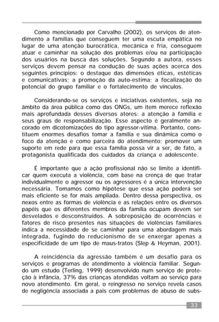 33
Como mencionado por Carvalho (2002), os serviços de aten-
dimento a famílias que conseguem ter uma escuta empática no
lugar de uma atenção burocrática, mecânica e fria, conseguem
atuar e caminhar na solução dos problemas e/ou na participação
dos usuários na busca das soluções. Segundo a autora, esses
serviços devem pensar na condução de suas ações acerca dos
seguintes princípios: o destaque das dimensões éticas, estéticas
e comunicativas; a promoção da auto-estima; a focalização do
potencial do grupo familiar e o fortalecimento de vínculos.
Considerando-se os serviços e iniciativas existentes, seja no
âmbito da área pública como das ONGs, um item merece reflexão
mais aprofundada desses diversos atores: a atenção à família e
seus graus de responsabilização. Esse aspecto é geralmente an-
corado em dicotomizações do tipo agressor-vítima. Portanto, cons-
tituem enormes desafios tomar a família e sua dinâmica como o
foco da atenção e como parceira do atendimento; promover um
suporte em rede para que essa família possa vir a ser, de fato, a
protagonista qualificada dos cuidados da criança e adolescente.
É importante que a ação profissional não se limite a identifi-
car quem executa a violência, com base na crença de que tratar
individualmente o agressor ou os agressores é a única intervenção
necessária. Tomamos como hipótese que essa ação poderá ser
mais eficiente se for mais ampliada. Dentro dessa perspectiva, os
nexos entre as formas de violência e as relações entre os diversos
papéis que os diferentes membros da família ocupam devem ser
desvelados e desconstruídos. A sobreposição de ocorrências e
fatores de risco presentes nas situações de violências familiares
indica a necessidade de se caminhar para uma abordagem mais
integrada, fugindo do reducionismo de se enxergar apenas a
especificidade de um tipo de maus-tratos (Slep & Heyman, 2001).
A reincidência da agressão também é um desafio para os
serviços e programas de atendimento à violência familiar. Segun-
do um estudo (Terling, 1999) desenvolvido num serviço de prote-
ção à infância, 37% das crianças atendidas voltam ao serviço para
novo atendimento. Em geral, o reingresso no serviço revela casos
de negligência associada a pais com problemas de abuso de subs-
 