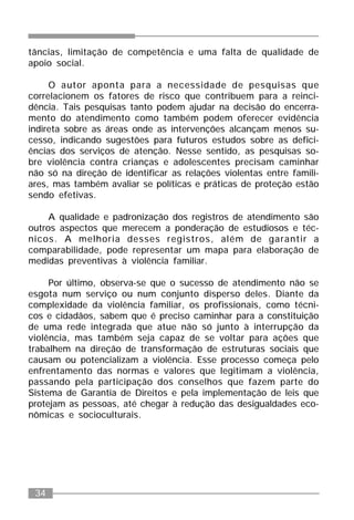 34
tâncias, limitação de competência e uma falta de qualidade de
apoio social.
O autor aponta para a necessidade de pesquisas que
correlacionem os fatores de risco que contribuem para a reinci-
dência. Tais pesquisas tanto podem ajudar na decisão do encerra-
mento do atendimento como também podem oferecer evidência
indireta sobre as áreas onde as intervenções alcançam menos su-
cesso, indicando sugestões para futuros estudos sobre as defici-
ências dos serviços de atenção. Nesse sentido, as pesquisas so-
bre violência contra crianças e adolescentes precisam caminhar
não só na direção de identificar as relações violentas entre famili-
ares, mas também avaliar se políticas e práticas de proteção estão
sendo efetivas.
A qualidade e padronização dos registros de atendimento são
outros aspectos que merecem a ponderação de estudiosos e téc-
nicos. A melhoria desses registros, além de garantir a
comparabilidade, pode representar um mapa para elaboração de
medidas preventivas à violência familiar.
Por último, observa-se que o sucesso de atendimento não se
esgota num serviço ou num conjunto disperso deles. Diante da
complexidade da violência familiar, os profissionais, como técni-
cos e cidadãos, sabem que é preciso caminhar para a constituição
de uma rede integrada que atue não só junto à interrupção da
violência, mas também seja capaz de se voltar para ações que
trabalhem na direção de transformação de estruturas sociais que
causam ou potencializam a violência. Esse processo começa pelo
enfrentamento das normas e valores que legitimam a violência,
passando pela participação dos conselhos que fazem parte do
Sistema de Garantia de Direitos e pela implementação de leis que
protejam as pessoas, até chegar à redução das desigualdades eco-
nômicas e socioculturais.
 
