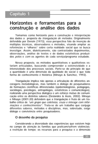35
Horizontes e ferramentas para a
construção e análise dos dados
Tomamos como horizonte para a construção e interpretação
dos dados a proposta da triangulação de métodos. Originalmente
defendida por Denzin (1973), essa perspectiva fala da inserção de
múltiplas técnicas, observadores e métodos, visando ampliar as
referências e “olhares” sobre certa realidade social que se busca
investigar. Assim, dialeticamente, são contrastados depoimentos,
observações, análise de textos e de dados estatísticos produzi-
dos pelos e com os agentes de cada serviço/programa estudado.
Nessa proposta, os métodos quantitativos e qualitativos es-
tariam articulados, buscando compreender a extensividade e a
intensividade dos processos sociais. Parte-se do princípio de que
a quantidade é uma dimensão da qualidade do social e que toda
forma de conhecimento é histórica (Minayo & Sanchez, 1993).
Triangulação implica não apenas a articulação de diferentes an-
coragens metodológicas, mas também o diálogo de pesquisadores
de formações científicas diferenciadas (epidemiologistas, pedagogos,
sociólogos, psicólogos, antropólogos, estatísticos e comunicólogos),
realizando uma perspectiva dialógica e um esforço mútuo de comuni-
cação entre os distintos saberes (Deslandes & Assis, 2002). Minayo
e Minayo (2001:20) defendem que a triangulação é fruto de um tra-
balho crítico de “um grupo que coletiviza, cruza e interage com infor-
mações e conhecimentos”. Trata-se de um trabalho que conjuga
diferentes saberes, métodos e disciplinas, mas, sobretudo, exige
diálogo e convivência entre pesquisadores.
O desenho da pesquisa
Considerando a diversidade das experiências que existem hoje
no campo de atenção às famílias que praticam/sofrem violências;
a restrição de tempo; os recursos para a pesquisa e a dimensão
Capítulo 1
 