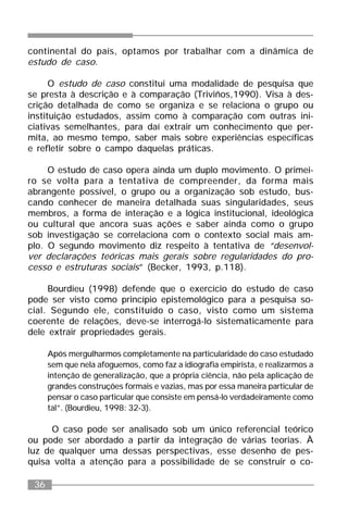 36
continental do país, optamos por trabalhar com a dinâmica de
estudo de caso.
O estudo de caso constitui uma modalidade de pesquisa que
se presta à descrição e à comparação (Triviños,1990). Visa à des-
crição detalhada de como se organiza e se relaciona o grupo ou
instituição estudados, assim como à comparação com outras ini-
ciativas semelhantes, para daí extrair um conhecimento que per-
mita, ao mesmo tempo, saber mais sobre experiências específicas
e refletir sobre o campo daquelas práticas.
O estudo de caso opera ainda um duplo movimento. O primei-
ro se volta para a tentativa de compreender, da forma mais
abrangente possível, o grupo ou a organização sob estudo, bus-
cando conhecer de maneira detalhada suas singularidades, seus
membros, a forma de interação e a lógica institucional, ideológica
ou cultural que ancora suas ações e saber ainda como o grupo
sob investigação se correlaciona com o contexto social mais am-
plo. O segundo movimento diz respeito à tentativa de “desenvol-
ver declarações teóricas mais gerais sobre regularidades do pro-
cesso e estruturas sociais” (Becker, 1993, p.118).
Bourdieu (1998) defende que o exercício do estudo de caso
pode ser visto como princípio epistemológico para a pesquisa so-
cial. Segundo ele, constituído o caso, visto como um sistema
coerente de relações, deve-se interrogá-lo sistematicamente para
dele extrair propriedades gerais.
Após mergulharmos completamente na particularidade do caso estudado
sem que nela afoguemos, como faz a idiografia empirista, e realizarmos a
intenção de generalização, que a própria ciência, não pela aplicação de
grandes construções formais e vazias, mas por essa maneira particular de
pensar o caso particular que consiste em pensá-lo verdadeiramente como
tal”. (Bourdieu, 1998: 32-3).
O caso pode ser analisado sob um único referencial teórico
ou pode ser abordado a partir da integração de várias teorias. À
luz de qualquer uma dessas perspectivas, esse desenho de pes-
quisa volta a atenção para a possibilidade de se construir o co-
 