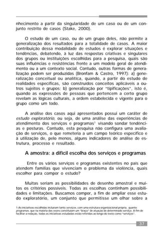 37
nhecimento a partir da singularidade de um caso ou de um con-
junto restrito de casos (Stake, 2000).
O estudo de um caso, ou de um grupo deles, não permite a
generalização dos resultados para a totalidade de casos. A maior
contribuição dessa modalidade de estudos é explorar situações e
tendências, debatendo, à luz das respostas criativas e singulares
dos grupos ou instituições escolhidas para a pesquisa, quais são
suas influências e resistências frente a um modelo geral de atendi-
mento ou a um contexto social. Contudo, outras formas de genera-
lização podem ser produzidas (Bronfam & Castro, 1997): a) gene-
ralização conceitual ou analítica, quando, a partir do estudo de
realidades específicas, são construídos conceitos aplicáveis a ou-
tros sujeitos e grupos; b) generalização por “tipificações”, isto é,
quando as expressões de pessoas que pertencem a certo grupo
revelam as lógicas culturais, a ordem estabelecida e vigente para o
grupo como um todo.
A análise dos casos aqui apresentados possui um caráter de
estudo exploratório, ou seja, de uma análise das experiências de
atendimento dos serviços e programas1
visando sondar tendênci-
as e posturas. Contudo, esta pesquisa não configura uma avalia-
ção de serviços, o que remeteria a um campo teórico específico e
à utilização de, pelo menos, alguns indicadores de análise de es-
trutura, processo e resultado.
A amostra: a difícil escolha dos serviços e programas
Entre os vários serviços e programas existentes no país que
atendem famílias que vivenciam o problema da violência, quais
escolher para compor o estudo?
Muitas seriam as possibilidades de desenho amostral e mui-
tos os critérios possíveis. Todas as escolhas continham possibili-
dades e limitações. Buscamos compor, a fim de ampliar esse estu-
do exploratório, um conjunto que permitisse um olhar sobre a
1 As iniciativas escolhidas incluíram tanto serviços, com uma estrutura organizacional própria, quanto
programas, que na maioria das vezes constituíam um “braço” de atuação de determinado serviço. A fim de
facilitar a redação, todas as iniciativas estudadas estão referidas ao longo do texto como “serviços”.
 