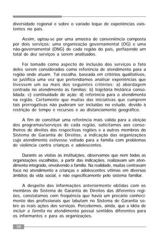 38
diversidade regional e sobre o variado leque de experiências exis-
tentes no país.
Assim, optou-se por uma amostra de conveniência composta
por dois serviços: uma organização governamental (OG) e uma
não-governamental (ONG) de cada região do país, perfazendo um
total de dez serviços a serem analisados.
Foi tomado como aspecto de inclusão dos serviços o fato
deles serem considerados como referência de atendimento para a
região onde atuam. Tal escolha, baseada em critérios qualitativos,
se justifica uma vez que pretendíamos analisar experiências que
tivessem um ou mais dos seguintes critérios: a) abordagem
centrada no atendimento às famílias; b) trajetória histórica conso-
lidada; c) continuidade de ação; d) referência para o atendimento
na região. Certamente que muitas das iniciativas que cumprem
tais prerrogativas não puderam ser incluídas no estudo, devido à
restrição de tempo e recursos e ao distanciamento geográfico.
A fim de constituir uma referência mais válida para a eleição
dos programas/serviços de cada região, solicitamos aos conse-
lheiros de direitos das respectivas regiões e a outros membros do
Sistema de Garantia de Direitos, a indicação das organizações
cujo atendimento estivesse voltado para a família com problemas
de violência contra crianças e adolescentes.
Durante as visitas às instituições, observamos que nem todas as
organizações escolhidas, a partir das indicações, realizavam um aten-
dimento integrado, envolvendo a família. Na realidade, muitas centravam
foco no atendimento a crianças e adolescentes vítimas em diversos
âmbitos da vida social, e não especificamente pelo sistema familiar.
A despeito das informações anteriormente obtidas com os
membros do Sistema de Garantia de Direitos das diferentes regi-
ões, constatamos com freqüência que havia um precário conheci-
mento dos profissionais que labutam no Sistema de Garantia so-
bre as reais ações dos serviços. Percebemos, ainda, que a idéia de
incluir a família no atendimento possui sentidos diferentes para
os informantes e para as organizações.
 