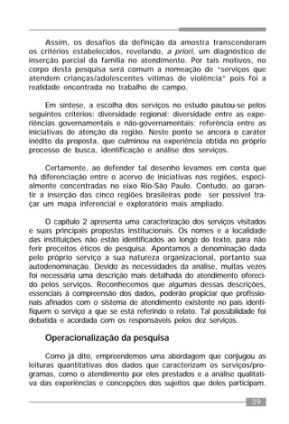 39
Assim, os desafios da definição da amostra transcenderam
os critérios estabelecidos, revelando, a priori, um diagnóstico de
inserção parcial da família no atendimento. Por tais motivos, no
corpo desta pesquisa será comum a nomeação de “serviços que
atendem crianças/adolescentes vítimas de violência” pois foi a
realidade encontrada no trabalho de campo.
Em síntese, a escolha dos serviços no estudo pautou-se pelos
seguintes critérios: diversidade regional; diversidade entre as expe-
riências governamentais e não-governamentais; referência entre as
iniciativas de atenção da região. Neste ponto se ancora o caráter
inédito da proposta, que culminou na experiência obtida no próprio
processo de busca, identificação e análise dos serviços.
Certamente, ao defender tal desenho levamos em conta que
há diferenciação entre o acervo de iniciativas nas regiões, especi-
almente concentradas no eixo Rio-São Paulo. Contudo, ao garan-
tir a inserção das cinco regiões brasileiras pode ser possível tra-
çar um mapa inferencial e exploratório mais ampliado.
O capítulo 2 apresenta uma caracterização dos serviços visitados
e suas principais propostas institucionais. Os nomes e a localidade
das instituições não estão identificados ao longo do texto, para não
ferir preceitos éticos de pesquisa. Apontamos a denominação dada
pelo próprio serviço a sua natureza organizacional, portanto sua
autodenominação. Devido às necessidades da análise, muitas vezes
foi necessária uma descrição mais detalhada do atendimento ofereci-
do pelos serviços. Reconhecemos que algumas dessas descrições,
essenciais à compreensão dos dados, poderão propiciar que profissio-
nais afinados com o sistema de atendimento existente no país identi-
fiquem o serviço a que se está referindo o relato. Tal possibilidade foi
debatida e acordada com os responsáveis pelos dez serviços.
Operacionalização da pesquisa
Como já dito, empreendemos uma abordagem que conjugou as
leituras quantitativas dos dados que caracterizam os serviços/pro-
gramas, como o atendimento por eles prestados e a análise qualitati-
va das experiências e concepções dos sujeitos que deles participam.
 