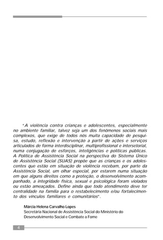 4
“A violência contra crianças e adolescentes, especialmente
no ambiente familiar, talvez seja um dos fenômenos sociais mais
complexos, que exige de todos nós muita capacidade de pesqui-
sa, estudo, reflexão e intervenção a partir de ações e serviços
articulados de forma interdisciplinar, multiprofissional e intersetorial,
numa conjugação de esforços, inteligências e políticas públicas.
A Política de Assistência Social na perspectiva do Sistema Único
de Assistência Social (SUAS) propõe que as crianças e os adoles-
centes que estão em situação de violência recebam, por parte da
Assistência Social, um olhar especial, por estarem numa situação
em que alguns direitos como a proteção, o desenvolvimento acom-
panhado, a integridade física, sexual e psicológica foram violados
ou estão ameaçados. Define ainda que todo atendimento deve ter
centralidade na família para o restabelecimento e/ou fortalecimen-
to dos vínculos familiares e comunitários”.
Márcia Helena Carvalho Lopes
Secretária Nacional de Assistência Social do Ministério do
Desenvolvimento Social e Combate a Fome
 