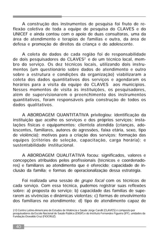 40
A construção dos instrumentos de pesquisa foi fruto de re-
flexão coletiva de toda a equipe de pesquisa do CLAVES e do
UNICEF e ainda contou com o apoio de duas consultoras, uma da
área de atendimento e terapias de famílias e outra, da área de
defesa e promoção de direitos da criança e do adolescente.
A coleta de dados de cada região foi de responsabilidade
de dois pesquisadores do CLAVES2
e de um técnico local, mem-
bro do serviço. Os dez técnicos locais, utilizando dois instru-
mentos (um questionário sobre dados de atendimento e outro
sobre a estrutura e condições da organização) viabilizaram a
coleta dos dados quantitativos dos serviços e agendaram os
horários para a visita da equipe do CLAVES aos municípios.
Nesses momentos de visita às instituições, os pesquisadores,
além de supervisionarem o preenchimento dos instrumentos
quantitativos, foram responsáveis pela construção de todos os
dados qualitativos.
A ABORDAGEM QUANTITATIVA privilegiou: identificação da
instituição que acolhe os serviços e dos próprios serviços; insta-
lações físicas e equipamentos; clientela atendida (crianças, ado-
lescentes, familiares, autores de agressões, faixa etária, sexo, tipo
de violência); motivos para a criação dos serviços; formação das
equipes (critérios de seleção, capacitação, carga horária); e
sustentabilidade institucional.
A ABORDAGEM QUALITATIVA focou: significados, valores e
concepções atribuídos pelos profissionais (técnicos e coordenado-
res) e familiares ao atendimento que é oferecido; capacidade de in-
clusão da família; e formas de operacionalização dessa estratégia.
Foi realizada uma sessão de grupo focal com os técnicos de
cada serviço. Com essa técnica, pudemos registrar suas reflexões
sobre: a) proposta do serviço; b) capacidade das famílias de supe-
rarem as vivências e dinâmicas violentas; c) formas de envolvimento
dos familiares no atendimento; d) tipo de atendimento capaz de
2 O Centro Latino-Americano de Estudos de Violência e Saúde Jorge Carelli (CLAVES) é composto por
pesquisadores da Escola Nacional de Saúde Pública (ENSP) e do Instituto Fernandes Figueira (IFF), unidades da
Fundação Oswaldo Cruz (FIOCRUZ).
 