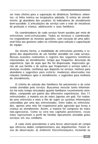 41
ser mais efetivo para a superação de dinâmicas familiares violen-
tas; e) linha teórica ou terapêutica adotada; f) rotina de atendi-
mento; g) abandono dos usuários; h) indicadores de atendimento
bem-sucedido; i) articulações do serviço com a rede de iniciativas
de proteção à criança, adolescente e seus familiares.
Os coordenadores de cada serviço foram ouvidos por meio de
entrevistas semi-estruturadas. Todos os técnicos e coordenado-
res responderam às mesmas questões, com exceção de uma adici-
onal feita aos gestores sobre os critérios para seleção e capacitação
da equipe.
Da mesma forma, a modalidade de entrevistas permitiu o re-
gistro dos depoimentos de um familiar atendido em cada serviço.
Nessas ocasiões realizamos o registro das seguintes temáticas
relacionadas ao atendimento: tempo que freqüenta; descrição da
experiência; tipo de ação que lhe foi dispensada; impressões ge-
rais de sua família e de outras que freqüentam o serviço sobre a
atenção recebida; confiança que deposita no serviço; motivos para
abandono e sugestões para evitá-lo; mudanças observadas nas
relações familiares após o atendimento; e sugestões para melhoria
do atendimento.
O critério de seleção dos familiares foi unicamente o de estar
sendo atendido pelo serviço. Buscamos mesclar tanto informan-
tes há mais tempo vinculados quanto familiares recentemente aten-
didos, compondo um painel das diferentes experiências. Dos 11
entrevistados, a maioria era de mães (apenas um pai). Foi realiza-
da uma entrevista a mais a fim de suprir as sucintas informações
concedidas por uma das entrevistadas. Entre todos os entrevista-
dos, apenas uma mãe foi responsável pela agressão que levou a
criança ao atendimento. Assim, a maioria foi composta de mães
não-agressoras. Como se verá nos capítulos posteriores, essas
mães representam o perfil do familiar tipicamente atendido pelos
serviços em seu cotidiano.
A cada visita procedemos a uma breve observação de campo
que ofereceu dados complementares aos depoimentos. Foram al-
vos de observação: a) ambiente físico/instalações, incluindo as
 