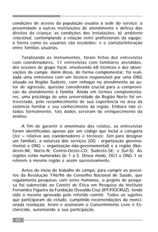 42
condições de acesso da população usuária à sede do serviço; a
proximidade a outras instituições de atendimento e defesa dos
direitos da criança; as condições das instalações; b) ambiente
relacional, contemplando a relação entre profissionais da equipe;
a forma como os usuários são recebidos; e o contato/interação
entre famílias usuárias.
Totalizando os instrumentos, foram feitas dez entrevistas
com coordenadores, 11 entrevistas com familiares atendidos,
dez sessões de grupo focal, envolvendo 68 técnicos e dez obser-
vações de campo. Além disso, de forma complementar, foi reali-
zada uma entrevista com um técnico responsável por uma ONG
situada na Região Sudeste, com enfoque no atendimento ao au-
tor de agressão, questão considerada crucial para a compreen-
são do atendimento à família. Ainda em termos complementa-
res, uma psicóloga de uma universidade da Região Norte foi en-
trevistada, pelo reconhecimento de sua experiência na área da
violência familiar e seu conhecimento da região. Embora não ci-
tados formalmente, tais dados serviram de enriquecimento da
análise.
A fim de garantir o anonimato dos relatos, as entrevistas
foram identificadas apenas por um código que inclui a categoria
(tec – relativo aos coordenadores e técnicos; fam para designar
um familiar), a natureza dos serviços (OG - organização governa-
mental e ONG – organização não-governamental) e a região (Nor-
deste-NE; Norte-N; Centro-Oeste-CO; Sudeste-SE; e Sul-S). As
regiões estão numeradas de 1 a 5. Desse modo, OG1 e ONG 1 se
referem à mesma região e assim sucessivamente.
Antes do início do trabalho de campo, para cumprir os precei-
tos da Resolução 196/96 do Conselho Nacional de Saúde, que
regulamenta pesquisas com seres humanos, o projeto de pesqui-
sa foi submetido ao Comitê de Ética em Pesquisa do Instituto
Fernandes Figueira da Fundação Oswaldo Cruz (IFF/FIOCRUZ), tendo
sido o mesmo aprovado pelo referido comitê. Todos os sujeitos
que participaram do estudo, cumprindo recomendações da menci-
onada resolução, leram e assinaram o Consentimento Livre e Es-
clarecido, autorizando a sua participação.
 