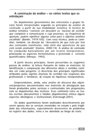 43
A construção da análise – os vários textos que se
entrelaçam
Os depoimentos (provenientes das entrevistas e grupos fo-
cais) foram interpretados segundo os princípios da análise de
conteúdo, a partir de sua modalidade temática. A técnica de
análise temática “consiste em descobrir os ‘núcleos de sentido’
que compõem a comunicação e cuja presença, ou freqüência de
aparição, podem significar alguma coisa para o objetivo analítico
escolhido” (Bardin, 1979:105). Com essa técnica, pode-se cami-
nhar, também, na direção da “descoberta do que está por trás
dos conteúdos manifestos, indo além das aparências do que
está sendo analisado” (Gomes, 2000:74). A análise de conteúdo
foi conduzida basicamente por um recorte interpretativo,
priorizando os aspectos hermenêuticos e preterindo a vertente
quantificadora (Minayo, 1992).
A partir desses princípios, foram percorridos os seguintes
passos de análise: a) leitura flutuante de todos os materiais; b)
identificação e comparação das diferentes idéias e sentidos conti-
dos em cada pergunta; c) descrição dos principais significados
atribuídos pelos sujeitos (núcleos de sentido) nas respostas dos
profissionais e familiares; d) criação de hipóteses interpretativas.
Empreendemos, ainda, uma análise de discurso dos objeti-
vos/propostas documentados nos materiais de divulgação que
foram produzidos pelos serviços e contrastadas tais proposições
com os depoimentos dos técnicos. Esse confronto entre os tex-
tos escritos (documentos) e falados (depoimentos) enfoca alguns
aspectos ideológicos e institucionais (Fairclough,2001).
Os dados quantitativos foram analisados descritivamente por
serem apenas dez os serviços envolvidos no estudo e pela fragili-
dade das informações, especialmente decorrentes de problemas
no registro dos dados, tema a ser abordado ao longo do texto.
 