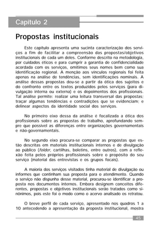 45
Propostas institucionais
Este capítulo apresenta uma sucinta caracterização dos servi-
ços a fim de facilitar a compreensão das propostas/objetivos
institucionais de cada um deles. Conforme descrito na metodologia,
por cuidados éticos e para cumprir a garantia de confidencialidade
acordada com os serviços, omitimos seus nomes bem como sua
identificação regional. A menção aos vínculos regionais foi feita
apenas na análise de tendências, sem identificações nominais. A
análise dessas propostas deu-se a partir da ótica dos sujeitos e
do confronto entre os textos produzidos pelos serviços (para di-
vulgação interna ou externa) e os depoimentos dos profissionais.
Tal análise permite: realizar uma leitura transversal das propostas;
traçar algumas tendências e contradições que se evidenciam; e
delinear aspectos da identidade social dos serviços.
No primeiro eixo dessa da análise é focalizada a ótica dos
profissionais sobre as propostas de trabalho, aprofundando sem-
pre que possível as diferenças entre organizações governamentais
e não-governamentais.
No segundo eixo procura-se comparar as propostas que es-
tão descritas em materiais institucionais internos e de divulgação
ao público (folder, cartilhas, boletins, entre outros), com a refle-
xão feita pelos próprios profissionais sobre o propósito do seu
serviço (material das entrevistas e os grupos focais).
A maioria dos serviços visitados tinha material de divulgação ou
informes que continham sua proposta para o atendimento. Quando
o serviço não dispunha desse material, procurou-se identificar a pro-
posta nos documentos internos. Embora designem conceitos dife-
rentes, propostas e objetivos institucionais serão tratados como si-
nônimos, pois este foi o modo como o acervo analisado os retratou.
O breve perfil de cada serviço, apresentado nos quadros 1 a
10 antecedendo a apresentação da proposta institucional, mostra
Capítulo 2
 