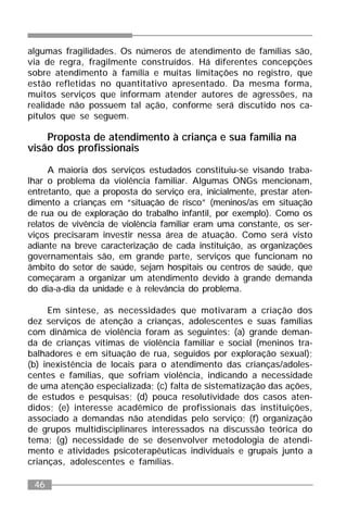 46
algumas fragilidades. Os números de atendimento de famílias são,
via de regra, fragilmente construídos. Há diferentes concepções
sobre atendimento à família e muitas limitações no registro, que
estão refletidas no quantitativo apresentado. Da mesma forma,
muitos serviços que informam atender autores de agressões, na
realidade não possuem tal ação, conforme será discutido nos ca-
pítulos que se seguem.
Proposta de atendimento à criança e sua família na
visão dos profissionais
A maioria dos serviços estudados constituiu-se visando traba-
lhar o problema da violência familiar. Algumas ONGs mencionam,
entretanto, que a proposta do serviço era, inicialmente, prestar aten-
dimento a crianças em “situação de risco” (meninos/as em situação
de rua ou de exploração do trabalho infantil, por exemplo). Como os
relatos de vivência de violência familiar eram uma constante, os ser-
viços precisaram investir nessa área de atuação. Como será visto
adiante na breve caracterização de cada instituição, as organizações
governamentais são, em grande parte, serviços que funcionam no
âmbito do setor de saúde, sejam hospitais ou centros de saúde, que
começaram a organizar um atendimento devido à grande demanda
do dia-a-dia da unidade e à relevância do problema.
Em síntese, as necessidades que motivaram a criação dos
dez serviços de atenção a crianças, adolescentes e suas famílias
com dinâmica de violência foram as seguintes: (a) grande deman-
da de crianças vítimas de violência familiar e social (meninos tra-
balhadores e em situação de rua, seguidos por exploração sexual);
(b) inexistência de locais para o atendimento das crianças/adoles-
centes e famílias, que sofriam violência, indicando a necessidade
de uma atenção especializada; (c) falta de sistematização das ações,
de estudos e pesquisas; (d) pouca resolutividade dos casos aten-
didos; (e) interesse acadêmico de profissionais das instituições,
associado a demandas não atendidas pelo serviço; (f) organização
de grupos multidisciplinares interessados na discussão teórica do
tema; (g) necessidade de se desenvolver metodologia de atendi-
mento e atividades psicoterapêuticas individuais e grupais junto a
crianças, adolescentes e famílias.
 