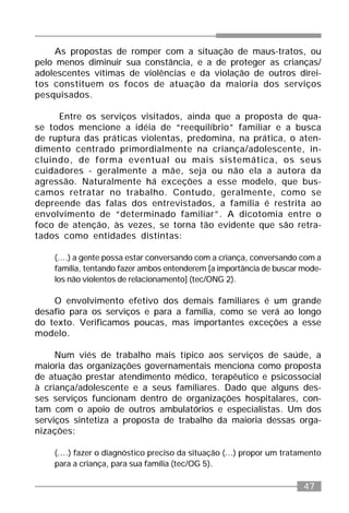 47
As propostas de romper com a situação de maus-tratos, ou
pelo menos diminuir sua constância, e a de proteger as crianças/
adolescentes vítimas de violências e da violação de outros direi-
tos constituem os focos de atuação da maioria dos serviços
pesquisados.
Entre os serviços visitados, ainda que a proposta de qua-
se todos mencione a idéia de “reequilíbrio” familiar e a busca
de ruptura das práticas violentas, predomina, na prática, o aten-
dimento centrado primordialmente na criança/adolescente, in-
cluindo, de forma eventual ou mais sistemática, os seus
cuidadores - geralmente a mãe, seja ou não ela a autora da
agressão. Naturalmente há exceções a esse modelo, que bus-
camos retratar no trabalho. Contudo, geralmente, como se
depreende das falas dos entrevistados, a família é restrita ao
envolvimento de “determinado familiar”. A dicotomia entre o
foco de atenção, às vezes, se torna tão evidente que são retra-
tados como entidades distintas:
(....) a gente possa estar conversando com a criança, conversando com a
família, tentando fazer ambos entenderem [a importância de buscar mode-
los não violentos de relacionamento] (tec/ONG 2).
O envolvimento efetivo dos demais familiares é um grande
desafio para os serviços e para a família, como se verá ao longo
do texto. Verificamos poucas, mas importantes exceções a esse
modelo.
Num viés de trabalho mais típico aos serviços de saúde, a
maioria das organizações governamentais menciona como proposta
de atuação prestar atendimento médico, terapêutico e psicossocial
à criança/adolescente e a seus familiares. Dado que alguns des-
ses serviços funcionam dentro de organizações hospitalares, con-
tam com o apoio de outros ambulatórios e especialistas. Um dos
serviços sintetiza a proposta de trabalho da maioria dessas orga-
nizações:
(....) fazer o diagnóstico preciso da situação (...) propor um tratamento
para a criança, para sua família (tec/OG 5).
 