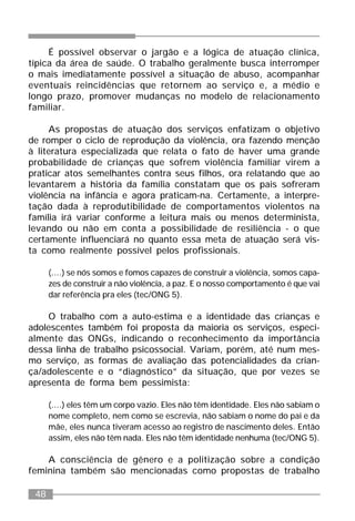 48
É possível observar o jargão e a lógica de atuação clínica,
típica da área de saúde. O trabalho geralmente busca interromper
o mais imediatamente possível a situação de abuso, acompanhar
eventuais reincidências que retornem ao serviço e, a médio e
longo prazo, promover mudanças no modelo de relacionamento
familiar.
As propostas de atuação dos serviços enfatizam o objetivo
de romper o ciclo de reprodução da violência, ora fazendo menção
à literatura especializada que relata o fato de haver uma grande
probabilidade de crianças que sofrem violência familiar virem a
praticar atos semelhantes contra seus filhos, ora relatando que ao
levantarem a história da família constatam que os pais sofreram
violência na infância e agora praticam-na. Certamente, a interpre-
tação dada à reprodutibilidade de comportamentos violentos na
família irá variar conforme a leitura mais ou menos determinista,
levando ou não em conta a possibilidade de resiliência - o que
certamente influenciará no quanto essa meta de atuação será vis-
ta como realmente possível pelos profissionais.
(....) se nós somos e fomos capazes de construir a violência, somos capa-
zes de construir a não violência, a paz. E o nosso comportamento é que vai
dar referência pra eles (tec/ONG 5).
O trabalho com a auto-estima e a identidade das crianças e
adolescentes também foi proposta da maioria os serviços, especi-
almente das ONGs, indicando o reconhecimento da importância
dessa linha de trabalho psicossocial. Variam, porém, até num mes-
mo serviço, as formas de avaliação das potencialidades da crian-
ça/adolescente e o “diagnóstico” da situação, que por vezes se
apresenta de forma bem pessimista:
(....) eles têm um corpo vazio. Eles não têm identidade. Eles não sabiam o
nome completo, nem como se escrevia, não sabiam o nome do pai e da
mãe, eles nunca tiveram acesso ao registro de nascimento deles. Então
assim, eles não têm nada. Eles não têm identidade nenhuma (tec/ONG 5).
A consciência de gênero e a politização sobre a condição
feminina também são mencionadas como propostas de trabalho
 