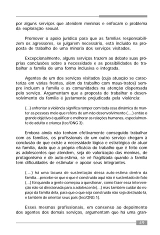49
por alguns serviços que atendem meninas e enfocam o problema
da exploração sexual.
Promover o apoio jurídico para que as famílias responsabili-
zem os agressores, se julgarem necessário, está incluído na pro-
posta de trabalho de uma minoria dos serviços visitados.
Excepcionalmente, alguns serviços trazem ao debate suas pró-
prias conclusões sobre a necessidade e as possibilidades de tra-
balhar a família de uma forma inclusiva e integrada.
Agentes de um dos serviços visitados (cuja atuação se carac-
teriza em várias frentes, além do trabalho com maus-tratos) sem-
pre incluem a família e as comunidades na atenção dispensada
pelo serviço. Argumentam que a proposta de trabalhar o desen-
volvimento da família é justamente prejudicada pela violência:
(...) enfrentar a violência significa romper com toda essa dinâmica de man-
ter as pessoas meio que reféns de um não desenvolvimento (....) então o
grande objetivo é qualificar e melhorar as relações humanas, especialmen-
te de adulto e criança (tec/ONG 3).
Embora ainda não tenham efetivamente conseguido trabalhar
com as famílias, os profissionais de um outro serviço chegam à
conclusão de que existe a necessidade lógica e estratégica de atuar
na família, dado que a própria eficácia do trabalho que é feito com
as adolescentes que atendem, seja de valorização das meninas, de
protagonismo e de auto-estima, se vê fragilizada quando a família
tem dificuldades de estimular e apoiar seus integrantes.
(....) há uma lacuna de sustentação dessa auto-estima dentro da
família...percebe-se que o que é construído aqui não é sustentado de fato
(...) foi quando a gente começou a questionar, como fazer essa interven-
ção não só direcionada para a adolescente(...) mas também cuidar do es-
paço da família dela, para que o que seja construído não seja destruído lá,
e também de orientar seus pais (tec/ONG 1).
Esses mesmos profissionais, em consenso ao depoimento
dos agentes dos demais serviços, argumentam que há uma gran-
 