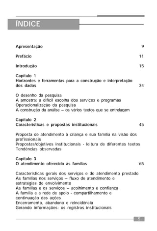5
ÍNDICE
Apresentação 9
Prefácio 11
Introdução 15
Capítulo 1
Horizontes e ferramentas para a construção e interpretação
dos dados 34
O desenho da pesquisa
A amostra: a difícil escolha dos serviços e programas
Operacionalização da pesquisa
A construção da análise – os vários textos que se entrelaçam
Capítulo 2
Características e propostas institucionais 45
Proposta de atendimento à criança e sua família na visão dos
profissionais
Propostas/objetivos institucionais - leitura de diferentes textos
Tendências observadas
Capítulo 3
O atendimento oferecido às famílias 65
Características gerais dos serviços e do atendimento prestado
As famílias nos serviços – fluxo de atendimento e
estratégias de envolvimento
As famílias e os serviços – acolhimento e confiança
A família e a rede de apoio - compartilhamento e
continuação das ações
Encerramento, abandono e reincidência
Gerando informações: os registros institucionais
 