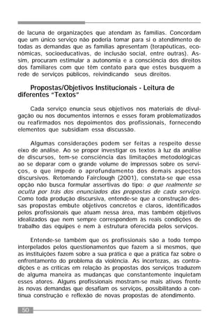 50
de lacuna de organizações que atendam às famílias. Concordam
que um único serviço não poderia tomar para si o atendimento de
todas as demandas que as famílias apresentam (terapêuticas, eco-
nômicas, socioeducativas, de inclusão social, entre outras). As-
sim, procuram estimular a autonomia e a consciência dos direitos
dos familiares com que têm contato para que estes busquem a
rede de serviços públicos, reivindicando seus direitos.
Propostas/Objetivos Institucionais - Leitura de
diferentes “Textos”
Cada serviço enuncia seus objetivos nos materiais de divul-
gação ou nos documentos internos e esses foram problematizados
ou reafirmados nos depoimentos dos profissionais, fornecendo
elementos que subsidiam essa discussão.
Algumas considerações podem ser feitas a respeito desse
eixo de análise. Ao se propor investigar os textos à luz da análise
de discursos, tem-se consciência das limitações metodológicas
ao se deparar com o grande volume de impressos sobre os servi-
ços, o que impede o aprofundamento dos demais aspectos
discursivos. Retomando Fairclough (2001), constata-se que essa
opção não busca formular assertivas do tipo: o que realmente se
oculta por trás dos enunciados das propostas de cada serviço.
Como toda produção discursiva, entende-se que a construção des-
sas propostas embute objetivos concretos e claros, identificados
pelos profissionais que atuam nessa área, mas também objetivos
idealizados que nem sempre correspondem às reais condições de
trabalho das equipes e nem à estrutura oferecida pelos serviços.
Entende-se também que os profissionais são a todo tempo
interpelados pelos questionamentos que fazem a si mesmos, que
as instituições fazem sobre a sua prática e que a prática faz sobre o
enfrentamento do problema da violência. As incertezas, as contra-
dições e as críticas em relação às propostas dos serviços traduzem
de alguma maneira as mudanças que constantemente inquietam
esses atores. Alguns profissionais mostram-se mais ativos frente
às novas demandas que desafiam os serviços, possibilitando a con-
tínua construção e reflexão de novas propostas de atendimento.
 
