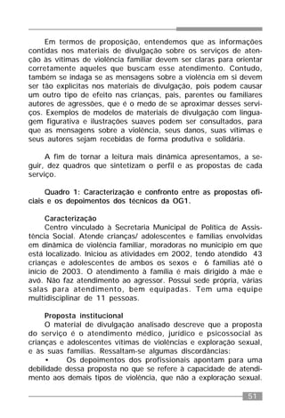 51
Em termos de proposição, entendemos que as informações
contidas nos materiais de divulgação sobre os serviços de aten-
ção às vítimas de violência familiar devem ser claras para orientar
corretamente aqueles que buscam esse atendimento. Contudo,
também se indaga se as mensagens sobre a violência em si devem
ser tão explícitas nos materiais de divulgação, pois podem causar
um outro tipo de efeito nas crianças, pais, parentes ou familiares
autores de agressões, que é o medo de se aproximar desses servi-
ços. Exemplos de modelos de materiais de divulgação com lingua-
gem figurativa e ilustrações suaves podem ser consultados, para
que as mensagens sobre a violência, seus danos, suas vítimas e
seus autores sejam recebidas de forma produtiva e solidária.
A fim de tornar a leitura mais dinâmica apresentamos, a se-
guir, dez quadros que sintetizam o perfil e as propostas de cada
serviço.
Quadro 1: Caracterização e confronto entre as propostas ofi-
ciais e os depoimentos dos técnicos da OG1.
Caracterização
Centro vinculado à Secretaria Municipal de Política de Assis-
tência Social. Atende crianças/ adolescentes e famílias envolvidas
em dinâmica de violência familiar, moradoras no município em que
está localizado. Iniciou as atividades em 2002, tendo atendido 43
crianças e adolescentes de ambos os sexos e 6 famílias até o
início de 2003. O atendimento à família é mais dirigido à mãe e
avó. Não faz atendimento ao agressor. Possui sede própria, várias
salas para atendimento, bem equipadas. Tem uma equipe
multidisciplinar de 11 pessoas.
Proposta institucional
O material de divulgação analisado descreve que a proposta
do serviço é o atendimento médico, jurídico e psicossocial às
crianças e adolescentes vítimas de violências e exploração sexual,
e às suas famílias. Ressaltam-se algumas discordâncias:
• Os depoimentos dos profissionais apontam para uma
debilidade dessa proposta no que se refere à capacidade de atendi-
mento aos demais tipos de violência, que não a exploração sexual.
 