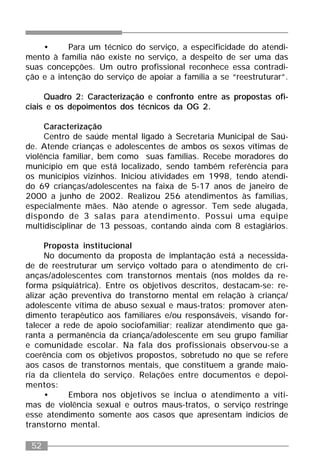 52
• Para um técnico do serviço, a especificidade do atendi-
mento à família não existe no serviço, a despeito de ser uma das
suas concepções. Um outro profissional reconhece essa contradi-
ção e a intenção do serviço de apoiar a família a se “reestruturar”.
Quadro 2: Caracterização e confronto entre as propostas ofi-
ciais e os depoimentos dos técnicos da OG 2.
Caracterização
Centro de saúde mental ligado à Secretaria Municipal de Saú-
de. Atende crianças e adolescentes de ambos os sexos vítimas de
violência familiar, bem como suas famílias. Recebe moradores do
município em que está localizado, sendo também referência para
os municípios vizinhos. Iniciou atividades em 1998, tendo atendi-
do 69 crianças/adolescentes na faixa de 5-17 anos de janeiro de
2000 a junho de 2002. Realizou 256 atendimentos às famílias,
especialmente mães. Não atende o agressor. Tem sede alugada,
dispondo de 3 salas para atendimento. Possui uma equipe
multidisciplinar de 13 pessoas, contando ainda com 8 estagiários.
Proposta institucional
No documento da proposta de implantação está a necessida-
de de reestruturar um serviço voltado para o atendimento de cri-
anças/adolescentes com transtornos mentais (nos moldes da re-
forma psiquiátrica). Entre os objetivos descritos, destacam-se: re-
alizar ação preventiva do transtorno mental em relação à criança/
adolescente vítima de abuso sexual e maus-tratos; promover aten-
dimento terapêutico aos familiares e/ou responsáveis, visando for-
talecer a rede de apoio sociofamiliar; realizar atendimento que ga-
ranta a permanência da criança/adolescente em seu grupo familiar
e comunidade escolar. Na fala dos profissionais observou-se a
coerência com os objetivos propostos, sobretudo no que se refere
aos casos de transtornos mentais, que constituem a grande maio-
ria da clientela do serviço. Relações entre documentos e depoi-
mentos:
• Embora nos objetivos se inclua o atendimento a víti-
mas de violência sexual e outros maus-tratos, o serviço restringe
esse atendimento somente aos casos que apresentam indícios de
transtorno mental.
 