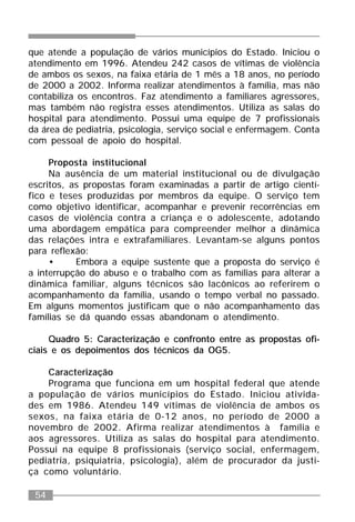 54
que atende a população de vários municípios do Estado. Iniciou o
atendimento em 1996. Atendeu 242 casos de vítimas de violência
de ambos os sexos, na faixa etária de 1 mês a 18 anos, no período
de 2000 a 2002. Informa realizar atendimentos à família, mas não
contabiliza os encontros. Faz atendimento a familiares agressores,
mas também não registra esses atendimentos. Utiliza as salas do
hospital para atendimento. Possui uma equipe de 7 profissionais
da área de pediatria, psicologia, serviço social e enfermagem. Conta
com pessoal de apoio do hospital.
Proposta institucional
Na ausência de um material institucional ou de divulgação
escritos, as propostas foram examinadas a partir de artigo cientí-
fico e teses produzidas por membros da equipe. O serviço tem
como objetivo identificar, acompanhar e prevenir recorrências em
casos de violência contra a criança e o adolescente, adotando
uma abordagem empática para compreender melhor a dinâmica
das relações intra e extrafamiliares. Levantam-se alguns pontos
para reflexão:
• Embora a equipe sustente que a proposta do serviço é
a interrupção do abuso e o trabalho com as famílias para alterar a
dinâmica familiar, alguns técnicos são lacônicos ao referirem o
acompanhamento da família, usando o tempo verbal no passado.
Em alguns momentos justificam que o não acompanhamento das
famílias se dá quando essas abandonam o atendimento.
Quadro 5: Caracterização e confronto entre as propostas ofi-
ciais e os depoimentos dos técnicos da OG5.
Caracterização
Programa que funciona em um hospital federal que atende
a população de vários municípios do Estado. Iniciou ativida-
des em 1986. Atendeu 149 vítimas de violência de ambos os
sexos, na faixa etária de 0-12 anos, no período de 2000 a
novembro de 2002. Afirma realizar atendimentos à família e
aos agressores. Utiliza as salas do hospital para atendimento.
Possui na equipe 8 profissionais (serviço social, enfermagem,
pediatria, psiquiatria, psicologia), além de procurador da justi-
ça como voluntário.
 