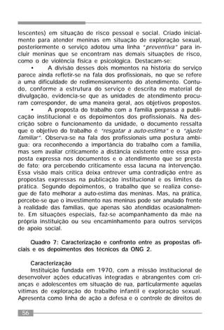 56
lescentes) em situação de risco pessoal e social. Criado inicial-
mente para atender meninas em situação de exploração sexual,
posteriormente o serviço adotou uma linha “preventiva” para in-
cluir meninas que se encontram nas demais situações de risco,
como o de violência física e psicológica. Destacam-se:
• A divisão desses dois momentos na história do serviço
parece ainda refletir-se na fala dos profissionais, no que se refere
a uma dificuldade de redimensionamento do atendimento. Contu-
do, conforme a estrutura do serviço é descrita no material de
divulgação, evidencia-se que as unidades de atendimento procu-
ram corresponder, de uma maneira geral, aos objetivos propostos.
• A proposta do trabalho com a família perpassa a publi-
cação institucional e os depoimentos dos profissionais. Na des-
crição sobre o funcionamento da unidade, o documento ressalta
que o objetivo do trabalho é “resgatar a auto-estima” e o “ajuste
familiar”. Observa-se na fala dos profissionais uma postura ambí-
gua: ora reconhecendo a importância do trabalho com a família,
mas sem avaliar criticamente a distância existente entre essa pro-
posta expressa nos documentos e o atendimento que se presta
de fato; ora percebendo criticamente essa lacuna na intervenção.
Essa visão mais crítica deixa entrever uma contradição entre as
propostas expressas na publicação institucional e os limites da
prática. Segundo depoimentos, o trabalho que se realiza conse-
gue de fato melhorar a auto-estima das meninas. Mas, na prática,
percebe-se que o investimento nas meninas pode ser anulado frente
à realidade das famílias, que apenas são atendidas ocasionalmen-
te. Em situações especiais, faz-se acompanhamento da mãe na
própria instituição ou seu encaminhamento para outros serviços
de apoio social.
Quadro 7: Caracterização e confronto entre as propostas ofi-
ciais e os depoimentos dos técnicos da ONG 2.
Caracterização
Instituição fundada em 1970, com a missão institucional de
desenvolver ações educativas integradas e abrangentes com cri-
anças e adolescentes em situação de rua, particularmente aquelas
vítimas de exploração do trabalho infantil e exploração sexual.
Apresenta como linha de ação a defesa e o controle de direitos de
 