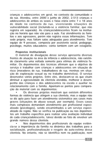 57
crianças e adolescentes em geral, no contexto da comunidade e
da rua. Atendeu, entre 2000 e junho de 2002, 2.513 crianças e
adolescentes de ambos os sexos e faixa etária entre 7 e 18 anos
de idade no contexto da rua, vivenciando situações de
vulnerabilidade social (incluindo-se a violência familiar, que não
registra em separado). As crianças/adolescentes ficam na institui-
ção no horário que não vão para a aula. Faz atendimento às famí-
lias e aos agressores, porém não registra essas informações. Tem
sede própria, mas faltam salas adequadas para atendimento. Tem
equipe de 9 pessoas, composta por assistente social, pedagogo,
psicólogo, muitos educadores; conta também com um estagiário.
Propostas institucionais
O material de divulgação desse serviço apresenta diversas
frentes de atuação na área da infância e adolescência, não existin-
do claramente uma voltada somente para vítimas de violência fa-
miliar. Os depoimentos dos técnicos afirmam que o objetivo do
serviço é trabalhar com crianças e adolescentes em situação de
risco (moradores de rua, trabalhadores de rua, meninas em situa-
ção de exploração sexual ou no trabalho doméstico). O serviço
desenvolve vários projetos. Entre eles, destacam-se os que visam
diminuir a agressividade da clientela atendida, melhorar o desem-
penho das crianças e dos adolescentes na escola e auxiliar no
relacionamento com a família. Apontam-se pontos para compara-
ção do material com os depoimentos:
• Os diversos projetos mostram que existem diferentes
formas de violência que atingem a sua clientela, mas a equipe não
se diz apta para fazer um atendimento sistemático aos casos mais
graves (situações de abuso sexual, por exemplo). Esses casos
mais complexos demandam atendimento por profissional especi-
alizado (psicólogos), sendo encaminhados a um serviço especi-
alizado da região. Não se verifica na publicação ou nos depoimen-
tos um trabalho específico para realizar uma avaliação individual
de cada criança/adolescente, talvez devido ao fato de envolver um
grande número dessa clientela.
• Nos depoimentos dos profissionais da equipe eviden-
cia-se a importância da família na dinâmica dos trabalhos para a
socialização, profissionalização e resgate da auto-estima dessa
clientela. No entanto, não se identifica nem na publicação, nem
 