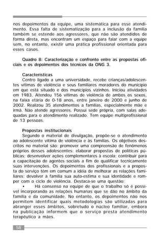 58
nos depoimentos da equipe, uma sistemática para esse atendi-
mento. Essa falta de sistematização para a inclusão da família
também se estende aos agressores, que não são atendidos de
forma direta, mas encontram um espaço para falar com a equipe
sem, no entanto, existir uma prática profissional orientada para
esses casos.
Quadro 8: Caracterização e confronto entre as propostas ofi-
ciais e os depoimentos dos técnicos da ONG 3.
Características
Centro ligado a uma universidade, recebe crianças/adolescen-
tes vítimas de violência e seus familiares moradores do município
em que está situado e dos municípios vizinhos. Iniciou atividades
em 1983. Atendeu 156 vítimas de violência de ambos os sexos,
na faixa etária de 0-18 anos, entre janeiro de 2000 e junho de
2002. Realizou 35 atendimentos a famílias, especialmente mãe e
irmã. Não atende agressores. Possui sede própria, com salas ade-
quadas para o atendimento realizado. Tem equipe multiprofissional
de 13 pessoas.
Propostas institucionais
Segundo o material de divulgação, propõe-se o atendimento
ao adolescente vítima de violência e às famílias. Os objetivos des-
critos no material são: promover uma compreensão de fenômenos
próprios desses adolescentes; elaborar propostas de políticas pú-
blicas; desenvolver ações complementares à escola; contribuir para
a capacitação de agentes sociais a fim de qualificar tecnicamente
suas intervenções. Os depoimentos dos profissionais e a propos-
ta do serviço têm em comum a idéia de melhorar as relações fami-
liares; devolver à família sua auto-estima e sua identidade e rom-
per com o ciclo de violência. Destaca-se uma questão:
• Há consenso na equipe de que o trabalho só é possí-
vel incorporando as relações humanas que se dão no âmbito da
família e da comunidade. No entanto, os depoimentos não nos
permitem identificar quais metodologias são utilizadas para
abranger esses âmbitos, sobretudo o núcleo familiar, embora
na publicação informem que o serviço presta atendimento
terapêutico a mães.
 