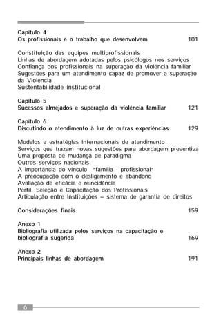 6
Capítulo 4
Os profissionais e o trabalho que desenvolvem 101
Constituição das equipes multiprofissionais
Linhas de abordagem adotadas pelos psicólogos nos serviços
Confiança dos profissionais na superação da violência familiar
Sugestões para um atendimento capaz de promover a superação
da Violência
Sustentabilidade institucional
Capítulo 5
Sucessos almejados e superação da violência familiar 121
Capítulo 6
Discutindo o atendimento à luz de outras experiências 129
Modelos e estratégias internacionais de atendimento
Serviços que trazem novas sugestões para abordagem preventiva
Uma proposta de mudança de paradigma
Outros serviços nacionais
A importância do vínculo “família - profissional“
A preocupação com o desligamento e abandono
Avaliação de eficácia e reincidência
Perfil, Seleção e Capacitação dos Profissionais
Articulação entre Instituições – sistema de garantia de direitos
Considerações finais 159
Anexo 1
Bibliografia utilizada pelos serviços na capacitação e
bibliografia sugerida 169
Anexo 2
Principais linhas de abordagem 191
 