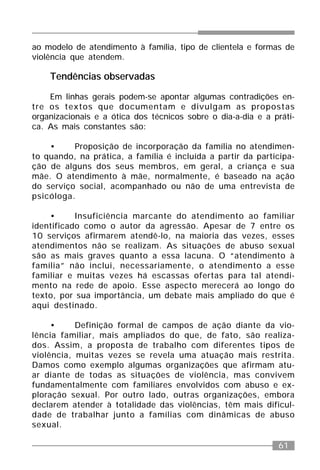 61
ao modelo de atendimento à família, tipo de clientela e formas de
violência que atendem.
Tendências observadas
Em linhas gerais podem-se apontar algumas contradições en-
tre os textos que documentam e divulgam as propostas
organizacionais e a ótica dos técnicos sobre o dia-a-dia e a práti-
ca. As mais constantes são:
• Proposição de incorporação da família no atendimen-
to quando, na prática, a família é incluída a partir da participa-
ção de alguns dos seus membros, em geral, a criança e sua
mãe. O atendimento à mãe, normalmente, é baseado na ação
do serviço social, acompanhado ou não de uma entrevista de
psicóloga.
• Insuficiência marcante do atendimento ao familiar
identificado como o autor da agressão. Apesar de 7 entre os
10 serviços afirmarem atendê-lo, na maioria das vezes, esses
atendimentos não se realizam. As situações de abuso sexual
são as mais graves quanto a essa lacuna. O “atendimento à
família” não inclui, necessariamente, o atendimento a esse
familiar e muitas vezes há escassas ofertas para tal atendi-
mento na rede de apoio. Esse aspecto merecerá ao longo do
texto, por sua importância, um debate mais ampliado do que é
aqui destinado.
• Definição formal de campos de ação diante da vio-
lência familiar, mais ampliados do que, de fato, são realiza-
dos. Assim, a proposta de trabalho com diferentes tipos de
violência, muitas vezes se revela uma atuação mais restrita.
Damos como exemplo algumas organizações que afirmam atu-
ar diante de todas as situações de violência, mas convivem
fundamentalmente com familiares envolvidos com abuso e ex-
ploração sexual. Por outro lado, outras organizações, embora
declarem atender à totalidade das violências, têm mais dificul-
dade de trabalhar junto a famílias com dinâmicas de abuso
sexual.
 