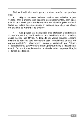 63
Outras tendências mais gerais podem também ser pontua-
das:
• Alguns serviços declaram realizar um trabalho de pre-
venção, mas a maioria não explicita os procedimentos, com exce-
ção de uma ONG que atua diretamente em diversos pólos comuni-
tários da cidade fazendo ampla articulação com diversos atores
do Sistema de Garantia de Direitos.
• São poucas as instituições que oferecem atendimento/
assessoria jurídica, verificando-se uma tendência maior de oferta
desse serviço nas ONGs. A despeito de vários serviços encami-
nharem as famílias para receberem esse atendimento jurídico em
outras instituições, observamos, como já assinalado por Faleiros
e colaboradores (www.cecria.org.br/pub/pub.htm) a desarticula-
ção do fluxo entre as dimensões de atendimento, responsabilização
e defesa de direitos.
 